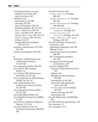 662   Index


      invoking methods (continued)          Java EE Connector API
        reflective invocation, 400           javax.resource Package,
        static invocation, 400                    442–443
      isolation levels                       javax.resource.cci Package,
        best practices, 423–424                   443–447
        choosing, 423–424                    javax.resource.spi Package,
        dirty read problem, 309–311               443, 448–450
        phantom problem, 309, 313–314        javax.resource.spi
        READ COMMITTED, 309–311                   .endpoint Package, 451
        READ UNCOMMITTED, 309–311            javax.resource.spi
        REPEATABLE READ, 309, 312–313             .security Package, 451–452
        SERIALIZABLE, 309, 313–314           javax.resource.spi.work
        setting, 314–315                          Package, 452–453
        unrepeatable read problem,          Java EE Connector Architecture
             309, 312–313                    alternatives, 436
      isolation of transactions, 277–278,    application integration, 435, 503
         307–309                             defined, 33–34
      iterative development, 389–390         infrastructure services problem,
                                                  438–439
      J                                      M x N integration problem,
      JAAS (Java Authentication and               436–438
         Authorization Service),             managed and nonmanaged
         34, 329–340                              environments, 439
      Java annotation facility, 598–599      resource adapter (RA)
      Java API for XML Parsing                 Common Client Interfaces (CCI),
         (JAXP), 34                                439
      Java API for XML Web Services            defined, 436
         (JAX-WS), 32, 122–124                 EIS-specific client interfaces,
      Java Architecture for XML Binding            439–440
         (JAXB), 34, 124–125                   extensibility of, 441–442
      Java Authentication and                  interaction with application
         Authorization Service (JAAS),             server, 440–441
         34, 329–340                           OutboundLoanRA example,
      Java Community Process (JCP),                467–502
         29, 132, 384                          system contracts, 453–467
      Java Data Objects (JDO), 132             transactions, 304
      Java Database Connectivity (JDBC),    Java EE Deployment API (JSR-88),
         32, 429                               402
      Java EE (Java Platform, Enterprise    Java EE 5 Platform Specification, 325
         Edition), 23, 29–34                Java interfaces, 11
      Java EE Activity Service for          Java language, 11–12
         Extended Transactions (JSR 095),
         382
 