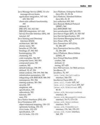 Index    663


Java Message Service (JMS). See also     Java Platform, Enterprise Edition
   message-driven beans                     (Java EE), 23, 29–34
 application integration, 167–168,       Java Platform, Standard Edition
      435, 502–503                          (Java SE), 23, 30
 client-side callback functionality,     Java reflection API, 595
      395                                Java Remote Method Protocol
 defined, 33                                (JRMP), 560
 JMS API, 160, 162–166                   Java RMI-JRMP, 560
 JMS-EJB integration, 167–168            Java serialization API, 569–570
 Service Provider Interface (SPI), 160   Java Server Pages (JSP), 33, 543–547
 tutorial, 167                           Java Servlet Specification, 325
Java Naming and Directory                Java System Messaging Server, 159
   Interface (JNDI)                      Java Timer APIs, 367
 architecture, 580–581                   Java Transaction API (JTA),
 atomic name, 581                           32, 286–287
 benefits of, 579–580                    Java Transaction Service (JTS),
 bindings, 67, 582–583                      32, 286–288
 bootstrapping, 576                      Java 2 Platform, Micro Edition
 clustering, 516                            (J2ME), 30
 code examples, 586–587                  Java Virtual Machine (JVM)
 composite name, 582–583                  crashes, 566
 compound name, 581                       defined, 12
 contexts, 582                            tuning, 427–429
 default lookups, 198–199                Java Web services. See Web services
 defined, 32, 67, 559                    JavaBeans, 25
 initial contexts, 198–199, 584–586      JavaDocs, 76, 597
 initialization parameters, 198          java.lang.Serializable
 integrating with RMI-IIOP, 588–590         interface, 568–570
 namespaces, 581–584                     JavaServer Faces (JSF), 33
 naming systems, 581–584                 java.util.Timer API, 367
 security, 325                           java.util.TimerTask API, 367
 singletons, 406                         javax.ejb.EJBContext API,
 specification, 559                         80–81
 subcontexts, 582                        javax.ejb.EnterpriseBean
 tutorials, 559                             interface, 38
 uses, 576                               javax.ejb.MessageDrivenBean
Java Native Interfaces (JNI), 436           interface, 74–75, 173–174
Java Persistence API                     javax.ejb.SessionBean
 object-relational mapping, 130–133         interface, 74–75
 optimistic locking, 150–151             javax.ejb.TimedObject
 READ locks, 152–153                        interface, 176, 368, 370–371
 specification, 129                      javax.ejb.Timer interface,
 WRITE locks, 152–153                       368, 370
 