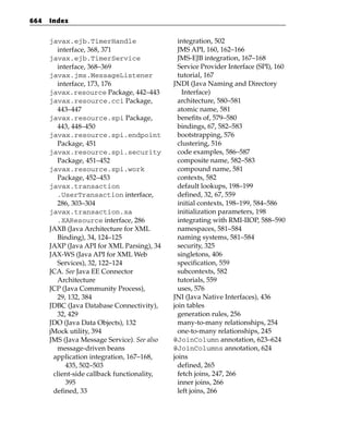 664   Index


      javax.ejb.TimerHandle                    integration, 502
        interface, 368, 371                    JMS API, 160, 162–166
      javax.ejb.TimerService                   JMS-EJB integration, 167–168
        interface, 368–369                     Service Provider Interface (SPI), 160
      javax.jms.MessageListener                tutorial, 167
        interface, 173, 176                  JNDI (Java Naming and Directory
      javax.resource Package, 442–443            Interface)
      javax.resource.cci Package,              architecture, 580–581
        443–447                                atomic name, 581
      javax.resource.spi Package,              benefits of, 579–580
        443, 448–450                           bindings, 67, 582–583
      javax.resource.spi.endpoint              bootstrapping, 576
        Package, 451                           clustering, 516
      javax.resource.spi.security              code examples, 586–587
        Package, 451–452                       composite name, 582–583
      javax.resource.spi.work                  compound name, 581
        Package, 452–453                       contexts, 582
      javax.transaction                        default lookups, 198–199
        .UserTransaction interface,            defined, 32, 67, 559
        286, 303–304                           initial contexts, 198–199, 584–586
      javax.transaction.xa                     initialization parameters, 198
        .XAResource interface, 286             integrating with RMI-IIOP, 588–590
      JAXB (Java Architecture for XML          namespaces, 581–584
        Binding), 34, 124–125                  naming systems, 581–584
      JAXP (Java API for XML Parsing), 34      security, 325
      JAX-WS (Java API for XML Web             singletons, 406
        Services), 32, 122–124                 specification, 559
      JCA. See Java EE Connector               subcontexts, 582
        Architecture                           tutorials, 559
      JCP (Java Community Process),            uses, 576
        29, 132, 384                         JNI (Java Native Interfaces), 436
      JDBC (Java Database Connectivity),     join tables
        32, 429                                generation rules, 256
      JDO (Java Data Objects), 132             many-to-many relationships, 254
      jMock utility, 394                       one-to-many relationships, 245
      JMS (Java Message Service). See also   @JoinColumn annotation, 623–624
        message-driven beans                 @JoinColumns annotation, 624
       application integration, 167–168,     joins
           435, 502–503                        defined, 265
       client-side callback functionality,     fetch joins, 247, 266
           395                                 inner joins, 266
       defined, 33                             left joins, 266
 