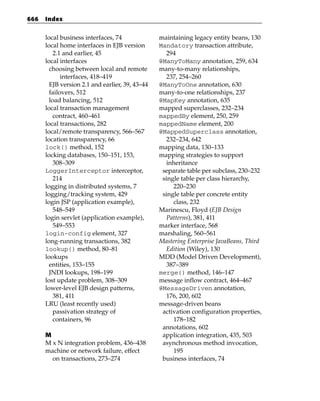 666   Index


      local business interfaces, 74              maintaining legacy entity beans, 130
      local home interfaces in EJB version       Mandatory transaction attribute,
          2.1 and earlier, 45                       294
      local interfaces                           @ManyToMany annotation, 259, 634
        choosing between local and remote        many-to-many relationships,
             interfaces, 418–419                    237, 254–260
        EJB version 2.1 and earlier, 39, 43–44   @ManyToOne annotation, 630
        failovers, 512                           many-to-one relationships, 237
        load balancing, 512                      @MapKey annotation, 635
      local transaction management               mapped superclasses, 232–234
          contract, 460–461                      mappedBy element, 250, 259
      local transactions, 282                    mappedName element, 200
      local/remote transparency, 566–567         @MappedSuperclass annotation,
      location transparency, 66                     232–234, 642
      lock() method, 152                         mapping data, 130–133
      locking databases, 150–151, 153,           mapping strategies to support
          308–309                                   inheritance
      LoggerInterceptor interceptor,              separate table per subclass, 230–232
          214                                     single table per class hierarchy,
      logging in distributed systems, 7               220–230
      logging/tracking system, 429                single table per concrete entity
      login JSP (application example),                class, 232
          548–549                                Marinescu, Floyd (EJB Design
      login servlet (application example),          Patterns), 381, 411
          549–553                                marker interface, 568
      login-config element, 327                  marshaling, 560–561
      long-running transactions, 382             Mastering Enterprise JavaBeans, Third
      lookup() method, 80–81                        Edition (Wiley), 130
      lookups                                    MDD (Model Driven Development),
        entities, 153–155                           387–389
        JNDI lookups, 198–199                    merge() method, 146–147
      lost update problem, 308–309               message inflow contract, 464–467
      lower-level EJB design patterns,           @MessageDriven annotation,
          381, 411                                  176, 200, 602
      LRU (least recently used)                  message-driven beans
          passivation strategy of                 activation configuration properties,
          containers, 96                              178–182
                                                  annotations, 602
      M                                           application integration, 435, 503
      M x N integration problem, 436–438          asynchronous method invocation,
      machine or network failure, effect              195
        on transactions, 273–274                  business interfaces, 74
 