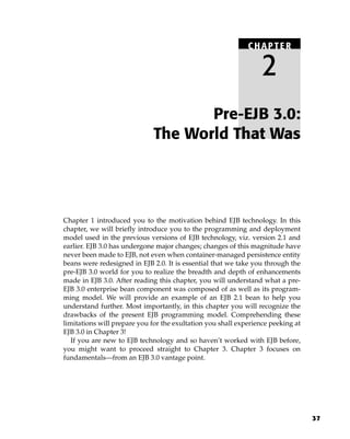 CHAPTER

                                                                  2
                                     Pre-EJB 3.0:
                              The World That Was




Chapter 1 introduced you to the motivation behind EJB technology. In this
chapter, we will briefly introduce you to the programming and deployment
model used in the previous versions of EJB technology, viz. version 2.1 and
earlier. EJB 3.0 has undergone major changes; changes of this magnitude have
never been made to EJB, not even when container-managed persistence entity
beans were redesigned in EJB 2.0. It is essential that we take you through the
pre-EJB 3.0 world for you to realize the breadth and depth of enhancements
made in EJB 3.0. After reading this chapter, you will understand what a pre-
EJB 3.0 enterprise bean component was composed of as well as its program-
ming model. We will provide an example of an EJB 2.1 bean to help you
understand further. Most importantly, in this chapter you will recognize the
drawbacks of the present EJB programming model. Comprehending these
limitations will prepare you for the exultation you shall experience peeking at
EJB 3.0 in Chapter 3!
   If you are new to EJB technology and so haven’t worked with EJB before,
you might want to proceed straight to Chapter 3. Chapter 3 focuses on
fundamentals—from an EJB 3.0 vantage point.




                                                                                  37
 