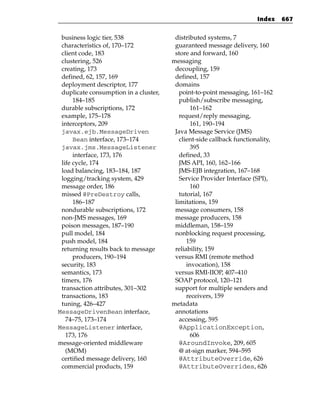 Index    667


 business logic tier, 538               distributed systems, 7
 characteristics of, 170–172            guaranteed message delivery, 160
 client code, 183                       store and forward, 160
 clustering, 526                       messaging
 creating, 173                          decoupling, 159
 defined, 62, 157, 169                  defined, 157
 deployment descriptor, 177             domains
 duplicate consumption in a cluster,      point-to-point messaging, 161–162
      184–185                             publish/subscribe messaging,
 durable subscriptions, 172                   161–162
 example, 175–178                         request/reply messaging,
 interceptors, 209                            161, 190–194
 javax.ejb.MessageDriven                Java Message Service (JMS)
      Bean interface, 173–174             client-side callback functionality,
 javax.jms.MessageListener                    395
      interface, 173, 176                 defined, 33
 life cycle, 174                          JMS API, 160, 162–166
 load balancing, 183–184, 187             JMS-EJB integration, 167–168
 logging/tracking system, 429             Service Provider Interface (SPI),
 message order, 186                           160
 missed @PreDestroy calls,                tutorial, 167
      186–187                           limitations, 159
 nondurable subscriptions, 172          message consumers, 158
 non-JMS messages, 169                  message producers, 158
 poison messages, 187–190               middleman, 158–159
 pull model, 184                        nonblocking request processing,
 push model, 184                             159
 returning results back to message      reliability, 159
      producers, 190–194                versus RMI (remote method
 security, 183                               invocation), 158
 semantics, 173                         versus RMI-IIOP, 407–410
 timers, 176                            SOAP protocol, 120–121
 transaction attributes, 301–302        support for multiple senders and
 transactions, 183                           receivers, 159
 tuning, 426–427                       metadata
MessageDrivenBean interface,            annotations
   74–75, 173–174                         accessing, 595
MessageListener interface,                @ApplicationException,
   173, 176                                   606
message-oriented middleware               @AroundInvoke, 209, 605
   (MOM)                                  @ at-sign marker, 594–595
 certified message delivery, 160          @AttributeOverride, 626
 commercial products, 159                 @AttributeOverrides, 626
 