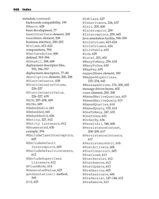 668   Index


      metadata (continued)              @IdClass, 627
        backwards compatibility, 199    @Inheritance, 226, 637
        @Basic, 628                     @Init, 205, 600
        bean development, 77            @Interceptor, 209
        beanInterface element, 208      @Interceptors, 209, 605
        beanName element, 208           Java annotation facility, 598–599
        business interface, 200–202     @JoinColumn, 623–624
        @Column, 621–622                @JoinColumns, 624
        computations, 594               @JoinTable, 633
        @DeclareRoles, 606              @Lob, 629
        defined, 593–594                @Local, 201, 601
        @DenyAll, 348, 608              @ManyToMany, 259, 634
        deployment descriptor files,    @ManyToOne, 630
            593, 596–597                @MapKey, 635
        deployment descriptors, 77–80   mappedName element, 200
        description element, 200, 208   @MappedSuperclass,
        @Discriminator, 638                 232–234, 642
        @DiscriminatorColumn,           @MessageDriven, 176, 200, 602
            226–227                     message-driven beans, 602
        @DiscriminatorValue,            name element, 200, 208
            226–227, 639                @NamedNativeQueries, 615
        @EJB, 207–208, 609              @NamedNativeQuery, 615
        @EJBs, 609                      @NamedQueries, 614
        @Embeddable, 641                @NamedQuery, 155, 614
        @Embedded, 641                  @OneToMany, 247, 632
        @EmbeddedId, 626                @OneToOne, 631
        @Entity, 227, 612               @OrderBy, 636
        @Entity Listeners, 612          @PermitAll, 348, 608
        @Enumerated, 630                @PersistenceContext,
        example, 594                        208–209, 617
        @ExcludeClassInterceptors,      @PersistenceContexts,
            605                             617
        @ExcludeDefault                 @PersistenceUnit, 618
            Interceptors, 605           @PostActivate, 606
        @ExcludeDefaultListeners,       @PostConstruct, 605
            612                         @PostLoad, 613
        @ExcludeSuperclass              @PostPersist, 612
            Listeners, 612              @PostRemove, 613
        @FlushMode, 614                 @PostUpdate, 613
        @GeneratedValue, 625            @PreDestroy, 605
        getAnnotation() method,         @PrePassivate, 606
            595                         @PrePersist, 147–148, 612
        @Id, 625                        @PreRemove, 613
 
