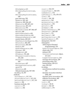 Index    669


  @PreUpdate, 613               count(), 318–319
  @PrimaryKeyJoinColumn,        createTimer(), 369–370
      640                       ejbRemove(), 174
  @PrimaryKeyJoinColumns,       ejbTimeout(), 176, 370–371
      640                       find(), 153
  pros and cons, 599            flush(), 146, 148
  @Remote, 201, 601             generate(), 563
  @Remove, 202–204, 601         getAnnotation(), 595
  @Resource, 205–207, 610       getHandle(), 370
  @Resources, 207, 610          getInfo(), 370
  @Retention, 595               getName(), 198
  @RolesAllowed, 347–348, 607   getRollbackOnly(), 299
  @RunAs, 608                   getStatus(), 304–305
  @SecondaryTable, 620          getTimer(), 371
  @SecondaryTables, 621         getTimers(), 369
  @SequenceGenerator, 643       getTimerService(), 372
  session beans, 600–601        handleTimeout(), 373
  @SqlResultSetMapping, 616     idempotent, 518–519
  @Stateful, 200, 600           interceptors
  @Stateless, 200, 600           AOP (Aspect Oriented
  @Table, 619                         Programming), 210
  @TableGenerator, 644           AuditorInterceptor, 214
  @Target, 595                   client code, 213
  @Temporal, 629                 defined, 209
  @Timeout, 176, 606             InvocationContext object,
  @TransactionAttribute,              213–214
      292, 604                   LoggerInterceptor, 214
  @TransactionManagement,        message-driven beans, 209
      604                        processing order, 210
  @Transient, 627                session beans, 209–213
  @UniqueConstraints, 621        uses, 209–210
  use of, 76                    invoking
  @Version, 628                  asynchronous method invocation,
  XDoclet framework, 597–598          195
 JavaDocs, 76, 597               dynamic invocation interface
methods                               (DII), 400
 afterBegin(), 317, 319          dynamic proxy invocation, 400
 afterCompletion(), 317–319      reflective invocation, 400
 beforeCompletion(), 317, 319    static invocation, 400
 begin(), 304                   lock(), 152
 business methods, 138          lookup(), 80–81
 cancel(), 373                  merge(), 146–147
 commit(), 304                  onMessage(), 176
 