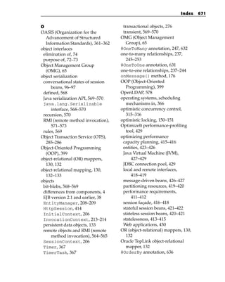 Index    671


O                                    transactional objects, 276
OASIS (Organization for the          transient, 569–570
  Advancement of Structured         OMG (Object Management
  Information Standards), 361–362      Group), 65
object interfaces                   @OneToMany annotation, 247, 632
 elimination of, 74                 one-to-many relationships, 237,
 purpose of, 72–73                     245–253
Object Management Group             @OneToOne annotation, 631
  (OMG), 65                         one-to-one relationships, 237–244
object serialization                onMessage() method, 176
 conversational states of session   OOP (Object-Oriented
     beans, 96–97                      Programming), 399
 defined, 568                       OpenLDAP, 578
 Java serialization API, 569–570    operating systems, scheduling
 java.lang.Serializable                mechanisms in, 366
     interface, 568–570             optimistic concurrency control,
 recursion, 570                        315–316
 RMI (remote method invocation),    optimistic locking, 150–151
     571–573                        OptimizeIt performance-profiling
 rules, 569                            tool, 429
Object Transaction Service (OTS),   optimizing performance
  285–286                            capacity planning, 415–416
Object-Oriented Programming          entities, 423–426
  (OOP), 399                         Java Virtual Machine (JVM),
object-relational (OR) mappers,          427–429
  130, 132                           JDBC connection pool, 429
object-relational mapping, 130,      local and remote interfaces,
  132–133                                418–419
objects                              message-driven beans, 426–427
 bit-blobs, 568–569                  partitioning resources, 419–420
 differences from components, 4      performance requirements,
 EJB version 2.1 and earlier, 38         411–412
 EntityManager, 208–209              session façade, 416–418
 HttpSession, 414                    stateful session beans, 421–422
 InitialContext, 206                 stateless session beans, 420–421
 InvocationContext, 213–214          statelessness, 413–415
 persistent data objects, 133        Web applications, 430
 remote objects and RMI (remote     OR (object-relational) mappers, 130,
     method invocation), 564–565       132
 SessionContext, 206                Oracle TopLink object-relational
 Timer, 367                            mapper, 132
 TimerTask, 367                     @OrderBy annotation, 636
 