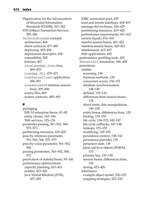 672   Index


      Organization for the Advancement         JDBC connection pool, 429
        of Structured Information              local and remote interfaces, 418–419
        Standards (OASIS), 361–362             message-driven beans, 426–427
      OTS (Object Transaction Service),        partitioning resources, 419–420
        285–286                                performance requirements, 411–412
      OutboundLoanRA example                   session façade, 416–418
       architecture, 468                       stateful session beans, 421–422
       client contracts, 471–485               stateless session beans, 420–421
       deploying, 493–494                      statelessness, 413–415
       deployment descriptor, 494              Web applications, 430
       extensibility, 502                     performance-profiling tools, 429
       features, 467                          @PermitAll annotation, 348, 608
       JavaLoanApp.java class,                persistence
           469–470                             entities
       LoanApp.dll, 470–471                      accessing, 138
       LoanRatesClient application,              business methods, 138
           496–501                               concurrent access, 150–151
       LoanRatesEJB stateless session            database synchronization,
           bean, 495–496                              148–149
       source files, 469                         defined, 133–134
       system contracts, 485–493                 differences from session beans,
                                                      134
      P                                          direct entity data manipulation,
      packaging                                       149–150
       EJB 3.0 enterprise beans, 81–82           entity beans, differences from, 129
       entity classes, 143–144                   finding, 153–155
       Web services, 125–126                     life cycle, 134–135, 145–147
      parameter passing, 561–562, 568,           life-cycle callbacks, 147–148
        572–573                                  lookups, 153–155
      partitioning resources, 419–420            modifying, 149–150
      pass-by-reference parameter,               persistence context, 138–142
        561–562, 568, 572–573                    persistence provider, 135
      pass-by-value parameter, 561–562,          persistent state, 138
        568                                      plain old Java objects (POJOs),
      passing parameters, 561–562, 568,               133
        572                                      primary key, 137–138
      passivation of stateful beans, 95–100      session beans, differences from,
      performance optimizations                       134
       capacity planning, 415–416                tuning, 423–426
       entities, 423–426                       inheritance
       Java Virtual Machine (JVM),               example object model, 220–223
            427–429                              mapping strategies, 223–232
 