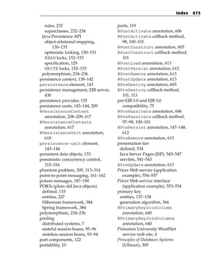 Index    673


  rules, 232                          ports, 119
  superclasses, 232–234               @PostActivate annotation, 606
 Java Persistence API                 @PostActivate callback method,
  object-relational mapping,             98, 100–101
       130–133                        @PostConstruct annotation, 605
  optimistic locking, 150–151         @PostConstruct callback method,
  READ locks, 152–153                    101
  specification, 129                  @PostLoad annotation, 613
  WRITE locks, 152–153                @PostPersist annotation, 612
 polymorphism, 234–236                @PostRemove annotation, 613
persistence context, 138–142          @PostUpdate annotation, 613
persistence element, 143              @PreDestroy annotation, 605
persistence management, EJB server,   @PreDestroy callback method,
  430                                    101, 113
persistence provider, 135             pre-EJB 3.0 and EJB 3.0
persistence units, 143–144, 209          compatibility, 75
@PersistenceContext                   @PrePassivate annotation, 606
  annotation, 208–209, 617            @PrePassivate callback method,
@PersistenceContexts                     97–98, 100–101
  annotation, 617                     @PrePersist annotation, 147–148,
@PersistenceUnit annotation,             612
  618                                 @PreRemove annotation, 613
persistence-unit element,             presentation tier
  143–144                              defined, 534
persistent data objects, 133           Java Server Pages (JSP), 543–547
pessimistic concurrency control,       servlets, 541–543
  315–316                             @PreUpdate annotation, 613
phantom problem, 309, 313–314         Pricer Web service (application
point-to-point messaging, 161–162        example), 554–557
poison messages, 187–190              Pricer Web service interface
POJOs (plain old Java objects)           (application example), 553–554
 defined, 133                         primary key
 entities, 227                         entities, 137–138
 Hibernate framework, 384              generation algorithm, 566
 Spring framework, 384                @PrimaryKeyJoinColumn
polymorphism, 234–236                    annotation, 640
pooling                               @PrimaryKeyJoinColumns
 distributed systems, 7                  annotation, 640
 stateful session beans, 95–96        Princeton University WordNet
 stateless session beans, 93–94          service web site, 4
port components, 122                  Principles of Databases Systems
portability, 10                          (Ullman), 309
 