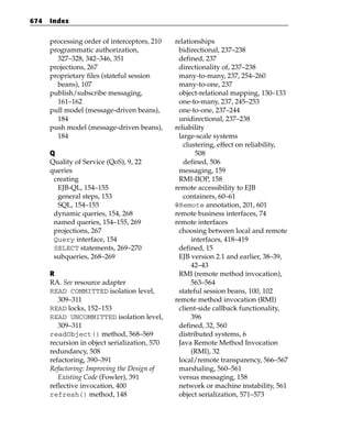 674   Index


      processing order of interceptors, 210    relationships
      programmatic authorization,               bidirectional, 237–238
        327–328, 342–346, 351                   defined, 237
      projections, 267                          directionality of, 237–238
      proprietary files (stateful session       many-to-many, 237, 254–260
        beans), 107                             many-to-one, 237
      publish/subscribe messaging,              object-relational mapping, 130–133
        161–162                                 one-to-many, 237, 245–253
      pull model (message-driven beans),        one-to-one, 237–244
        184                                     unidirectional, 237–238
      push model (message-driven beans),       reliability
        184                                     large-scale systems
                                                  clustering, effect on reliability,
      Q                                               508
      Quality of Service (QoS), 9, 22             defined, 506
      queries                                   messaging, 159
       creating                                 RMI-IIOP, 158
        EJB-QL, 154–155                        remote accessibility to EJB
        general steps, 153                        containers, 60–61
        SQL, 154–155                           @Remote annotation, 201, 601
       dynamic queries, 154, 268               remote business interfaces, 74
       named queries, 154–155, 269             remote interfaces
       projections, 267                         choosing between local and remote
       Query interface, 154                          interfaces, 418–419
       SELECT statements, 269–270               defined, 15
       subqueries, 268–269                      EJB version 2.1 and earlier, 38–39,
                                                     42–43
      R                                         RMI (remote method invocation),
      RA. See resource adapter                       563–564
      READ COMMITTED isolation level,           stateful session beans, 100, 102
         309–311                               remote method invocation (RMI)
      READ locks, 152–153                       client-side callback functionality,
      READ UNCOMMITTED isolation level,              396
         309–311                                defined, 32, 560
      readObject() method, 568–569              distributed systems, 6
      recursion in object serialization, 570    Java Remote Method Invocation
      redundancy, 508                                (RMI), 32
      refactoring, 390–391                      local/remote transparency, 566–567
      Refactoring: Improving the Design of      marshaling, 560–561
         Existing Code (Fowler), 391            versus messaging, 158
      reflective invocation, 400                network or machine instability, 561
      refresh() method, 148                     object serialization, 571–573
 