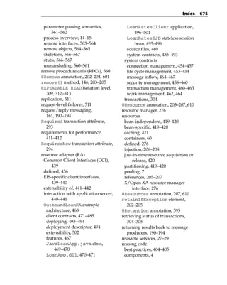 Index    675


 parameter passing semantics,              LoanRatesClient application,
      561–562                                   496–501
 process overview, 14–15                   LoanRatesEJB stateless session
 remote interfaces, 563–564                     bean, 495–496
 remote objects, 564–565                   source files, 469
 skeletons, 566–567                        system contracts, 485–493
 stubs, 566–567                          system contracts
 unmarshaling, 560–561                     connection management, 454–457
remote procedure calls (RPCs), 560         life cycle management, 453–454
@Remove annotation, 202–204, 601           message inflow, 464–467
remove() method, 146, 203–205              security management, 458–460
REPEATABLE READ isolation level,           transaction management, 460–463
   309, 312–313                            work management, 462, 464
replication, 511                         transactions, 304
request-level failover, 511             @Resource annotation, 205–207, 610
request/reply messaging,                resource manager, 276
   161, 190–194                         resources
Required transaction attribute,          bean-independent, 419–420
   293                                   bean-specific, 419–420
requirements for performance,            caching, 421
   411–412                               containers, 60
RequiresNew transaction attribute,       defined, 276
   294                                   injection, 206–208
resource adapter (RA)                    just-in-time resource acquisition or
 Common Client Interfaces (CCI),              release, 420
      439                                partitioning, 419–420
 defined, 436                            pooling, 7
 EIS-specific client interfaces,         references, 205–207
      439–440                            X/Open XA resource manager
 extensibility of, 441–442                    interface, 276
 interaction with application server,   @Resources annotation, 207, 610
      440–441                           retainIfException element,
 OutboundLoanRA example                    202–205
   architecture, 468                    @Retention annotation, 595
   client contracts, 471–485            retrieving status of transactions,
   deploying, 493–494                      304–305
   deployment descriptor, 494           returning results back to message
   extensibility, 502                      producers, 190–194
   features, 467                        reusable services, 27–29
   JavaLoanApp.java class,              reusing code
       469–470                           best practices, 404–405
   LoanApp.dll, 470–471                  components, 4
 