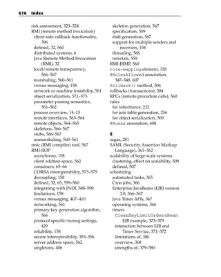 676   Index


      risk assessment, 323–324                 skeleton generation, 567
      RMI (remote method invocation)           specification, 559
        client-side callback functionality,    stub generation, 567
             396                               support for multiple senders and
        defined, 32, 560                            receivers, 158
        distributed systems, 6                 threading, 566
        Java Remote Method Invocation          tutorials, 559
             (RMI), 32                        RMI-JRMP, 560
        local/remote transparency,            role-mapping element, 328
             566–567                          @RolesAllowed annotation,
        marshaling, 560–561                      347–348, 607
        versus messaging, 158                 Rollback() method, 304
        network or machine instability, 561   rollbacks (transactions), 304
        object serialization, 571–573         RPCs (remote procedure calls), 560
        parameter passing semantics,          rules
             561–562                           for inheritance, 232
        process overview, 14–15                for join table generation, 256
        remote interfaces, 563–564             for object serialization, 569
        remote objects, 564–565               @RunAs annotation, 608
        skeletons, 566–567
        stubs, 566–567                        S
        unmarshaling, 560–561                 sagas, 281
      rmic (RMI compiler) tool, 567           SAML (Security Assertion Markup
      RMI-IIOP                                   Language), 361–362
        asynchrony, 158                       scalability of large-scale systems
        client address space, 562              clustering, effect on scalability, 509
        containers, 65–66                      defined, 507
        CORBA interoperability, 573–575       scheduling
        decoupling, 158                        automated tasks, 365
        defined, 32, 65, 559–560               Cron jobs, 366
        integrating with JNDI, 588–590         Enterprise JavaBeans (EJB) version
        limitations, 158                            3.0, 366–367
        versus messaging, 407–410              Java Timer APIs, 367
        networking, 561                        operating systems, 366
        primary key generation algorithm,      timers
             566                                 CleanDayLimitOrdersBean
        protocol specific–tuning settings,           EJB example, 373–379
             429                                 interaction between EJB and
        reliability, 158                             Timer Service, 371–372
        secure interoperability, 353–356         limitations of, 380
        server address space, 562                overview, 368
        singletons, 406                          strengths of, 379–380
 