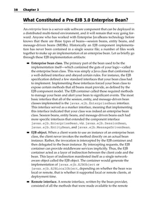 38   Chapter 2


     What Constituted a Pre-EJB 3.0 Enterprise Bean?
     An enterprise bean is a server-side software component that can be deployed in
     a distributed multi-tiered environment, and it will remain that way going for-
     ward. Anyone who has worked with Enterprise JavaBeans technology before
     knows that there are three types of beans—session beans, entity beans, and
     message-driven beans (MDBs). Historically an EJB component implementa-
     tion has never been contained in a single source file; a number of files work
     together to make up an implementation of an enterprise bean. Let us briefly go
     through these EJB implementation artifacts:
       ■■   Enterprise bean class. The primary part of the bean used to be the
            implementation itself—which contained the guts of your logic—called
            the enterprise bean class. This was simply a Java class that conformed to
            a well-defined interface and obeyed certain rules. For instance, the EJB
            specification defined a few standard interfaces that your bean class had
            to implement. Implementing these interfaces forced your bean class to
            expose certain methods that all beans must provide, as defined by the
            EJB component model. The EJB container called these required methods
            to manage your bean and alert your bean to significant events. The most
            basic interface that all of the session, entity, and message-driven bean
            classes implemented is the javax.ejb.EnterpriseBean interface.
            This interface served as a marker interface, meaning that implementing
            this interface indicated that your class was indeed an enterprise bean
            class. Session beans, entity beans, and message-driven beans each had
            more specific interfaces that extended the component interface
            javax.ejb.EnterpriseBean,viz. javax.ejb.SessionBean,
            javax.ejb.EntityBean, and javax.ejb.MessageDrivenBean.
       ■■   EJB object. When a client wants to use an instance of an enterprise bean
            class, the client never invokes the method directly on an actual bean
            instance. Rather, the invocation is intercepted by the EJB container and
            then delegated to the bean instance. By intercepting requests, the EJB
            container can provide middleware services implicitly. Thus, the EJB
            container acted as a layer of indirection between the client code and the
            bean. This layer of indirection manifested itself as a single network-
            aware object called the EJB object. The container would generate the
            implementation of javax.ejb.EJBObject or
            javax.ejb.EJBLocalObject, depending on whether the bean was
            local or remote, that is whether it supported local or remote clients, at
            deployment time.
       ■■   Remote interface. A remote interface, written by the bean provider,
            consisted of all the methods that were made available to the remote
 