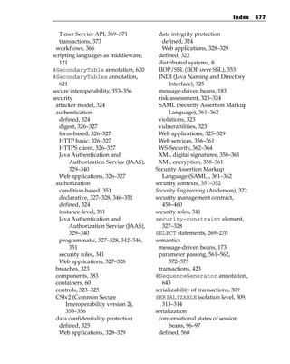 Index    677


   Timer Service API, 369–371           data integrity protection
   transactions, 373                      defined, 324
 workflows, 366                           Web applications, 328–329
scripting languages as middleware,      defined, 322
   121                                  distributed systems, 8
@SecondaryTable annotation, 620         IIOP/SSL (IIOP over SSL), 353
@SecondaryTables annotation,            JNDI (Java Naming and Directory
   621                                       Interface), 325
secure interoperability, 353–356        message-driven beans, 183
security                                risk assessment, 323–324
 attacker model, 324                    SAML (Security Assertion Markup
 authentication                              Language), 361–362
   defined, 324                         violations, 323
   digest, 326–327                      vulnerabilities, 323
   form-based, 326–327                  Web applications, 325–329
   HTTP basic, 326–327                  Web services, 356–361
   HTTPS client, 326–327                WS-Security, 362–364
   Java Authentication and              XML digital signatures, 358–361
       Authorization Service (JAAS),    XML encryption, 358–361
       329–340                         Security Assertion Markup
   Web applications, 326–327              Language (SAML), 361–362
 authorization                         security contexts, 351–352
   condition-based, 351                Security Engineering (Anderson), 322
   declarative, 327–328, 346–351       security management contract,
   defined, 324                           458–460
   instance-level, 351                 security roles, 341
   Java Authentication and             security-constraint element,
       Authorization Service (JAAS),      327–328
       329–340                         SELECT statements, 269–270
   programmatic, 327–328, 342–346,     semantics
       351                              message-driven beans, 173
   security roles, 341                  parameter passing, 561–562,
   Web applications, 327–328                 572–573
 breaches, 323                          transactions, 423
 components, 383                       @SequenceGenerator annotation,
 containers, 60                           643
 controls, 323–325                     serializability of transactions, 309
 CSIv2 (Common Secure                  SERIALIZABLE isolation level, 309,
      Interoperability version 2),        313–314
      353–356                          serialization
 data confidentiality protection        conversational states of session
   defined, 325                              beans, 96–97
   Web applications, 328–329            defined, 568
 