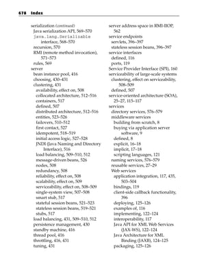 678   Index


      serialization (continued)               server address space in RMI-IIOP,
       Java serialization API, 569–570           562
       java.lang.Serializable                 service endpoints
            interface, 568–570                 servlets, 396–397
       recursion, 570                          stateless session beans, 396–397
       RMI (remote method invocation),        service interfaces
            571–573                            defined, 116
       rules, 569                              ports, 119
      server                                  Service Provider Interface (SPI), 160
       bean instance pool, 416                serviceability of large-scale systems
       choosing, 430–431                       clustering, effect on serviceability,
       clustering, 431                              508–509
         availability, effect on, 508          defined, 507
         collocated architecture, 512–516     service-oriented architecture (SOA),
         containers, 517                         25–27, 115–117
         defined, 507                         services
         distributed architecture, 512–516     directory services, 576–579
         entities, 523–526                     middleware services
         failovers, 510–512                      building from scratch, 8
         first contact, 527                      buying via application server
         idempotent, 518–519                         software, 9
         initial access logic, 527–528           defined, 8
         JNDI (Java Naming and Directory         explicit, 16–18
              Interface), 516                    implicit, 17–18
         load balancing, 509–510, 512            scripting languages, 121
         message-driven beans, 526             naming services, 576–579
         nodes, 508                            reusable services, 27–29
         redundancy, 508                       Web services
         reliability, effect on, 508             application integration, 117, 435,
         scalability, effect on, 509                 503–504
         serviceability, effect on, 508–509      bindings, 119
         single-system view, 507–508             client-side callback functionality,
         smart stub, 517                             396
         stateful session beans, 521–523         deploying, 125–126
         stateless session beans, 519–521        examples of, 116
         stubs, 517                              implementing, 122–124
       load balancing, 431, 509–510, 512         interoperability, 117
       persistence management, 430               Java API for XML Web Services
       standby machine, 416                          (JAX-WS), 122–124
       thread pool, 416                          Java Architecture for XML
       throttling, 416, 431                          Binding (JAXB), 124–125
       tuning, 431                               packaging, 125–126
 