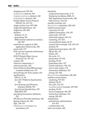 680   Index


      shopping cart, 539–541                  standards
      Signature element, 360                   component frameworks, 9–10
      SignatureValue element, 360              Enterprise JavaBeans (EJB), 10
      SignedInfo element, 360                  Web application frameworks, 386
      Simple Object Access Protocol            Web services, 118–121
         (SOAP), 26, 119–121                  standby machine, 416
      single-system view, 507–508             @Stateful annotation, 200, 600
      single-threaded beans, 167              stateful session beans
      singletons, 405–406                      activation, 95–100
      skeleton                                 callback interceptor, 104–105
        defined, 14–15                         client code, 107–109
        generating, 567                        client-side output, 109–110
        RMI (remote method invocation),        clustering, 521–523
            566–567                            conversational states, 96–97
      small-device support in Web              counter bean example, 100, 102–110
         application frameworks, 386           defined, 94
      smart stub, 517                          deployment descriptor, 106–107
      SOA (service-oriented architecture),     Ejb-jar file, 107
         25–27, 115–117                        failure, 415
      SOAP (Simple Object Access               life cycle, 113
         Protocol), 26, 119–121                passivation, 95–100
      sockets, 436                             pooling, 95–96
      software components, 4                   proprietary files, 107
      software proxies, 528                    remote interfaces, 100, 102
      Sonic Software SonicMQ message-          server-side output, 110
         oriented middleware, 159              transaction attributes, 301
      SourceForge.net Tyrex project, 414       tuning, 421–422
      specifications                          @Stateless annotation, 200, 600
        EJB 3.0, 11, 60                       stateless session beans
        Java EE 5 Platform Specification,      clustering, 519–521
            325                                defined, 92–93
        Java Naming and Directory              life cycle, 110–112
            Interface (JNDI), 559              LoanRatesEJB example, 495–496
        Java Servlet Specification, 325        pooling, 93–94
        RMI-IIOP, 559                          service endpoints, 396–397
      specifying transaction attributes,       transaction attributes, 301
         292                                   tuning, 420–421
      SPI (Service Provider Interface), 160   statelessness
      Spring framework, 384                    performance optimizations,
      SQL, 154–155                                  413–415
      @SqlResultSetMapping                     workarounds, 414
         annotation, 616                      static invocation, 400
 