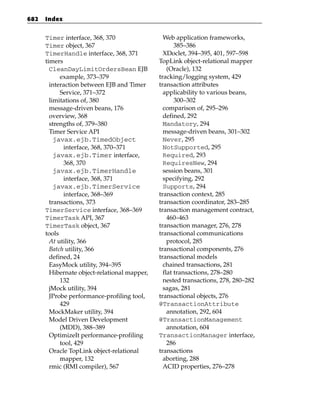 682   Index


      Timer interface, 368, 370                 Web application frameworks,
      Timer object, 367                              385–386
      TimerHandle interface, 368, 371           XDoclet, 394–395, 401, 597–598
      timers                                  TopLink object-relational mapper
        CleanDayLimitOrdersBean EJB               (Oracle), 132
            example, 373–379                  tracking/logging system, 429
        interaction between EJB and Timer     transaction attributes
            Service, 371–372                    applicability to various beans,
        limitations of, 380                          300–302
        message-driven beans, 176               comparison of, 295–296
        overview, 368                           defined, 292
        strengths of, 379–380                   Mandatory, 294
        Timer Service API                       message-driven beans, 301–302
          javax.ejb.TimedObject                 Never, 295
             interface, 368, 370–371            NotSupported, 295
          javax.ejb.Timer interface,            Required, 293
             368, 370                           RequiresNew, 294
          javax.ejb.TimerHandle                 session beans, 301
             interface, 368, 371                specifying, 292
          javax.ejb.TimerService                Supports, 294
             interface, 368–369               transaction context, 285
        transactions, 373                     transaction coordinator, 283–285
      TimerService interface, 368–369         transaction management contract,
      TimerTask API, 367                          460–463
      TimerTask object, 367                   transaction manager, 276, 278
      tools                                   transactional communications
        At utility, 366                           protocol, 285
        Batch utility, 366                    transactional components, 276
        defined, 24                           transactional models
        EasyMock utility, 394–395               chained transactions, 281
        Hibernate object-relational mapper,     flat transactions, 278–280
            132                                 nested transactions, 278, 280–282
        jMock utility, 394                      sagas, 281
        JProbe performance-profiling tool,    transactional objects, 276
            429                               @TransactionAttribute
        MockMaker utility, 394                    annotation, 292, 604
        Model Driven Development              @TransactionManagement
            (MDD), 388–389                        annotation, 604
        OptimizeIt performance-profiling      TransactionManager interface,
            tool, 429                             286
        Oracle TopLink object-relational      transactions
            mapper, 132                         aborting, 288
        rmic (RMI compiler), 567                ACID properties, 276–278
 