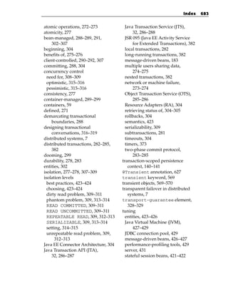 Index    683


atomic operations, 272–273              Java Transaction Service (JTS),
atomicity, 277                              32, 286–288
bean-managed, 288–289, 291,             JSR 095 (Java EE Activity Service
     302–307                                for Extended Transactions), 382
beginning, 304                          local transactions, 282
benefits of, 275–276                    long-running transactions, 382
client-controlled, 290–292, 307         message-driven beans, 183
committing, 288, 304                    multiple users sharing data,
concurrency control                         274–275
  need for, 308–309                     nested transactions, 382
  optimistic, 315–316                   network or machine failure,
  pessimistic, 315–316                      273–274
consistency, 277                        Object Transaction Service (OTS),
container-managed, 289–299                  285–286
containers, 59                          Resource Adapters (RA), 304
defined, 271                            retrieving status of, 304–305
demarcating transactional               rollbacks, 304
     boundaries, 288                    semantics, 423
designing transactional                 serializability, 309
     conversations, 316–319             subtransactions, 281
distributed systems, 7                  timeouts, 304
distributed transactions, 282–285,      timers, 373
     382                                two-phase commit protocol,
dooming, 299                                283–285
durability, 278, 283                  transaction-scoped persistence
entities, 302                             context, 140–141
isolation, 277–278, 307–309           @Transient annotation, 627
isolation levels                      transient keyword, 569
  best practices, 423–424             transient objects, 569–570
  choosing, 423–424                   transparent failover in distributed
  dirty read problem, 309–311             systems, 7
  phantom problem, 309, 313–314       transport-guarantee element,
  READ COMMITTED, 309–311                 328–329
  READ UNCOMMITTED, 309–311           tuning
  REPEATABLE READ, 309, 312–313         entities, 423–426
  SERIALIZABLE, 309, 313–314            Java Virtual Machine (JVM),
  setting, 314–315                          427–429
  unrepeatable read problem, 309,       JDBC connection pool, 429
       312–313                          message-driven beans, 426–427
Java EE Connector Architecture, 304     performance-profiling tools, 429
Java Transaction API (JTA),             server, 431
     32, 286–287                        stateful session beans, 421–422
 