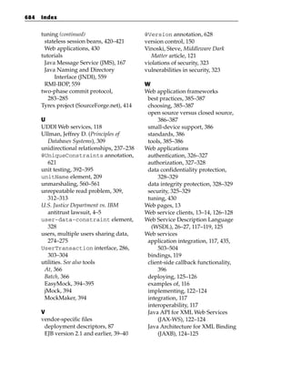 684   Index


      tuning (continued)                      @Version annotation, 628
       stateless session beans, 420–421       version control, 150
       Web applications, 430                  Vinoski, Steve, Middleware Dark
      tutorials                                  Matter article, 121
       Java Message Service (JMS), 167        violations of security, 323
       Java Naming and Directory              vulnerabilities in security, 323
           Interface (JNDI), 559
       RMI-IIOP, 559                          W
      two-phase commit protocol,              Web application frameworks
         283–285                               best practices, 385–387
      Tyrex project (SourceForge.net), 414     choosing, 385–387
                                               open source versus closed source,
      U                                            386–387
      UDDI Web services, 118                   small-device support, 386
      Ullman, Jeffrey D. (Principles of        standards, 386
         Databases Systems), 309               tools, 385–386
      unidirectional relationships, 237–238   Web applications
      @UniqueConstraints annotation,           authentication, 326–327
         621                                   authorization, 327–328
      unit testing, 392–395                    data confidentiality protection,
      unitName element, 209                        328–329
      unmarshaling, 560–561                    data integrity protection, 328–329
      unrepeatable read problem, 309,          security, 325–329
         312–313                               tuning, 430
      U.S. Justice Department vs. IBM         Web pages, 13
         antitrust lawsuit, 4–5               Web service clients, 13–14, 126–128
      user-data-constraint element,           Web Service Description Language
         328                                    (WSDL), 26–27, 117–119, 125
      users, multiple users sharing data,     Web services
         274–275                               application integration, 117, 435,
      UserTransaction interface, 286,              503–504
         303–304                               bindings, 119
      utilities. See also tools                client-side callback functionality,
       At, 366                                     396
       Batch, 366                              deploying, 125–126
       EasyMock, 394–395                       examples of, 116
       jMock, 394                              implementing, 122–124
       MockMaker, 394                          integration, 117
                                               interoperability, 117
      V                                        Java API for XML Web Services
      vendor-specific files                        (JAX-WS), 122–124
       deployment descriptors, 87              Java Architecture for XML Binding
       EJB version 2.1 and earlier, 39–40          (JAXB), 124–125
 
