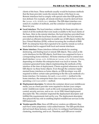 Pre EJB 3.0: The World That Was          39


     clients of the bean. These methods usually would be business methods
     that the bean provider wants the remote clients of the bean to use.
     Remote interfaces had to comply with special rules that EJB specifica-
     tion defined. For example, all remote interfaces must be derived from
     the javax.ejb.EJBObject interface. The EJB object interface con-
     sisted of a number of methods, and the container would implement
     them for you.
■■   Local interface. The local interface, written by the bean provider, con-
     sisted of all the methods that were made available to the local clients of
     the bean. Akin to the remote interface, the local interface provided busi-
     ness methods that the local bean clients could call. The local interface
     provided an efficient mechanism to enable use of EJB objects within the
     Java Virtual Machine (JVM), without incurring the overhead of RMI-
     IIOP. An enterprise bean that expected to be used by remote as well as
     local clients had to support both local and remote interfaces.
■■   Home interface. Home interfaces defined methods for creating,
     destroying, and finding local or remote EJB objects. They acted as life
     cycle interfaces for the EJB objects. Each bean was supposed to have a
     corresponding home interface. All home interfaces had to extend stan-
     dard interface javax.ejb.EJBHome or javax.ejb.EJBLocalHome,
     depending on whether the enterprise bean was local or remote. The
     container generated home objects implementing the methods of this
     interface at the time of deployment. Clients acquired references to the
     EJB objects via these home objects. Even though the container imple-
     mented home interfaces as home objects, an EJB developer was still
     required to follow certain rules pertaining to the life-cycle methods of a
     home interface. For instance, for each createXXX() method in the
     home interface, the enterprise bean class was required to have a corre-
     sponding ejbCreateXXX() method.
■■   Deployment descriptor. To inform the container about your middleware
     needs, you as a bean provider were required to declare your compo-
     nents’ middleware needs—such as life-cycle management, transaction
     control, security services, and so on—in an XML-based deployment
     descriptor file. The container inspected the deployment descriptor and
     fulfilled the requirements laid out by you. The deployment descriptor
     thus played the key role in enabling implicit middleware services in the
     EJB framework.
■■   Vendor-specific files. Since all EJB server vendors are different, they
     each have some proprietary value-added features. The EJB specification
     did not touch these features, such as how to configure load balancing,
     clustering, monitoring, and so on. Therefore, each EJB server vendor
 