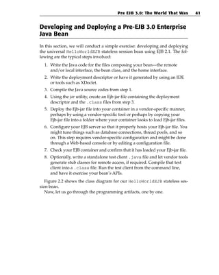 Pre EJB 3.0: The World That Was           41


Developing and Deploying a Pre-EJB 3.0 Enterprise
Java Bean
In this section, we will conduct a simple exercise: developing and deploying
the universal HelloWorldEJB stateless session bean using EJB 2.1. The fol-
lowing are the typical steps involved:
  1. Write the Java code for the files composing your bean—the remote
     and/or local interface, the bean class, and the home interface.
  2. Write the deployment descriptor or have it generated by using an IDE
     or tools such as XDoclet.
  3. Compile the Java source codes from step 1.
  4. Using the jar utility, create an Ejb-jar file containing the deployment
     descriptor and the .class files from step 3.
  5. Deploy the Ejb-jar file into your container in a vendor-specific manner,
     perhaps by using a vendor-specific tool or perhaps by copying your
     Ejb-jar file into a folder where your container looks to load Ejb-jar files.
  6. Configure your EJB server so that it properly hosts your Ejb-jar file. You
     might tune things such as database connections, thread pools, and so
     on. This step requires vendor-specific configuration and might be done
     through a Web-based console or by editing a configuration file.
  7. Check your EJB container and confirm that it has loaded your Ejb-jar file.
  8. Optionally, write a standalone test client .java file and let vendor tools
     generate stub classes for remote access, if required. Compile that test
     client into a .class file. Run the test client from the command line,
     and have it exercise your bean’s APIs.
   Figure 2.2 shows the class diagram for our HelloWorldEJB stateless ses-
sion bean.
   Now, let us go through the programming artifacts, one by one.
 