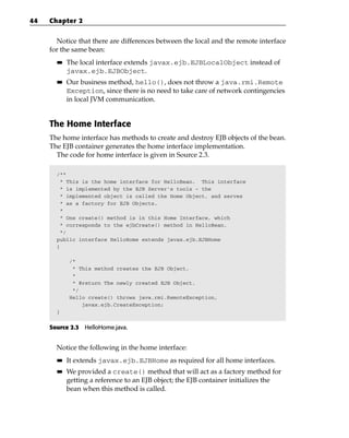 44   Chapter 2


       Notice that there are differences between the local and the remote interface
     for the same bean:
       ■■   The local interface extends javax.ejb.EJBLocalObject instead of
            javax.ejb.EJBObject.
       ■■   Our business method, hello(), does not throw a java.rmi.Remote
            Exception, since there is no need to take care of network contingencies
            in local JVM communication.


     The Home Interface
     The home interface has methods to create and destroy EJB objects of the bean.
     The EJB container generates the home interface implementation.
       The code for home interface is given in Source 2.3.

       /**
        * This is the home interface for HelloBean. This interface
        * is implemented by the EJB Server’s tools - the
        * implemented object is called the Home Object, and serves
        * as a factory for EJB Objects.
        *
        * One create() method is in this Home Interface, which
        * corresponds to the ejbCreate() method in HelloBean.
        */
       public interface HelloHome extends javax.ejb.EJBHome
       {

            /*
             * This method creates the EJB Object.
             *
             * @return The newly created EJB Object.
             */
            Hello create() throws java.rmi.RemoteException,
                javax.ejb.CreateException;
       }


     Source 2.3 HelloHome.java.


       Notice the following in the home interface:
       ■■   It extends javax.ejb.EJBHome as required for all home interfaces.
       ■■   We provided a create() method that will act as a factory method for
            getting a reference to an EJB object; the EJB container initializes the
            bean when this method is called.
 