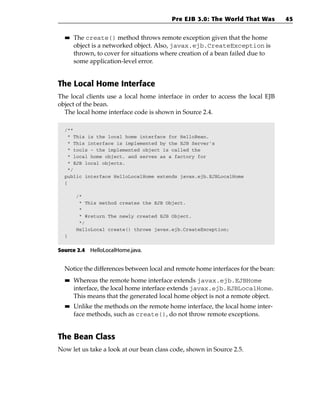 Pre EJB 3.0: The World That Was          45

  ■■   The create() method throws remote exception given that the home
       object is a networked object. Also, javax.ejb.CreateException is
       thrown, to cover for situations where creation of a bean failed due to
       some application-level error.


The Local Home Interface
The local clients use a local home interface in order to access the local EJB
object of the bean.
  The local home interface code is shown in Source 2.4.

  /**
   * This is the local home interface for HelloBean.
   * This interface is implemented by the EJB Server’s
   * tools - the implemented object is called the
   * local home object, and serves as a factory for
   * EJB local objects.
   */
  public interface HelloLocalHome extends javax.ejb.EJBLocalHome
  {

       /*
        * This method creates the EJB Object.
        *
        * @return The newly created EJB Object.
        */
       HelloLocal create() throws javax.ejb.CreateException;
  }


Source 2.4 HelloLocalHome.java.


  Notice the differences between local and remote home interfaces for the bean:
  ■■   Whereas the remote home interface extends javax.ejb.EJBHome
       interface, the local home interface extends javax.ejb.EJBLocalHome.
       This means that the generated local home object is not a remote object.
  ■■   Unlike the methods on the remote home interface, the local home inter-
       face methods, such as create(), do not throw remote exceptions.


The Bean Class
Now let us take a look at our bean class code, shown in Source 2.5.
 