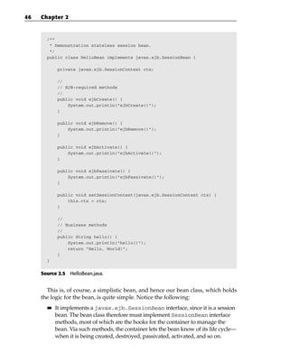 46   Chapter 2



       /**
        * Demonstration stateless session bean.
        */
       public class HelloBean implements javax.ejb.SessionBean {

            private javax.ejb.SessionContext ctx;

            //
            // EJB-required methods
            //
            public void ejbCreate() {
                System.out.println(“ejbCreate()”);
            }

            public void ejbRemove() {
                System.out.println(“ejbRemove()”);
            }

            public void ejbActivate() {
                System.out.println(“ejbActivate()”);
            }

            public void ejbPassivate() {
                System.out.println(“ejbPassivate()”);
            }

            public void setSessionContext(javax.ejb.SessionContext ctx) {
                this.ctx = ctx;
            }

            //
            // Business methods
            //
            public String hello() {
                System.out.println(“hello()”);
                return “Hello, World!”;
            }
       }


     Source 2.5 HelloBean.java.


       This is, of course, a simplistic bean, and hence our bean class, which holds
     the logic for the bean, is quite simple. Notice the following:
       ■■   It implements a javax.ejb.SessionBean interface, since it is a session
            bean. The bean class therefore must implement SessionBean interface
            methods, most of which are the hooks for the container to manage the
            bean. Via such methods, the container lets the bean know of its life cycle—
            when it is being created, destroyed, passivated, activated, and so on.
 