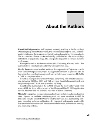 About the Authors




  Rima Patel Sriganesh is a staff engineer presently working in the Technology
  Outreach group at Sun Microsystems, Inc. She specializes in Java, XML, and inte-
  gration platforms. Rima represents Sun at various financial services standards.
  She is a coauthor of three books and usually publishes her take on technology
  in the form of papers and blogs. She also speaks frequently at various industry
  conferences.
     Rima graduated in Mathematics from M.S. University, Gujarat, India. She
  currently lives with her husband in the Greater Boston area.
  Gerald Brose works as head of software development for Projektron, a soft-
  ware vendor that produces project management software. In previous jobs he
  has worked as a product manager, software architect, and researcher. He holds
  a Ph.D. in computer science.
     Gerald is an expert in distributed object computing and middleware secu-
  rity, including CORBA, J2EE, and Web services. Gerald also coauthored Java
  Programming with CORBA, also published by Wiley.
     Gerald is the maintainer of the JacORB project, the most widely used open
  source ORB for Java, which is part of the JBoss and JOnAS J2EE application
  servers. He lives with his wife and two sons in Berlin, Germany.
  Micah Silverman has been a professional software architect and consultant for
  over 15 years. He has been developing with Java since its release in 1995. In
  that same year, he founded M*Power Internet Services, Inc., a consulting com-
  pany providing software architecting, development, and security services. He
  has written numerous articles on software development, information security,
  and operating systems.



                                                                                     vii
Click here to purchase this book.
 