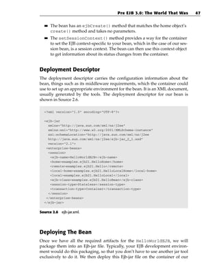 Pre EJB 3.0: The World That Was           47

  ■■   The bean has an ejbCreate() method that matches the home object’s
       create() method and takes no parameters.
  ■■   The setSessionContext() method provides a way for the container
       to set the EJB context-specific to your bean, which in the case of our ses-
       sion bean, is a session context. The bean can then use this context object
       to get information about its status changes from the container.


Deployment Descriptor
The deployment descriptor carries the configuration information about the
bean, things such as its middleware requirements, which the container could
use to set up an appropriate environment for the bean. It is an XML document,
usually generated by the tools. The deployment descriptor for our bean is
shown in Source 2.6.

  <?xml version=”1.0” encoding=”UTF-8”?>

  <ejb-jar
    xmlns=”http://java.sun.com/xml/ns/j2ee”
    xmlns:xsi=”http://www.w3.org/2001/XMLSchema-instance”
    xsi:schemaLocation=”http://java.sun.com/xml/ns/j2ee
    http://java.sun.com/xml/ns/j2ee/ejb-jar_2_1.xsd”
    version=”2.1”>
   <enterprise-beans>
    <session>
     <ejb-name>HelloWorldEJB</ejb-name>
     <home>examples.ejb21.HelloHome</home>
     <remote>examples.ejb21.Hello</remote>
     <local-home>examples.ejb21.HelloLocalHome</local-home>
     <local>examples.ejb21.HelloLocal</local>
     <ejb-class>examples.ejb21.HelloBean</ejb-class>
     <session-type>Stateless</session-type>
     <transaction-type>Container</transaction-type>
    </session>
   </enterprise-beans>
  </ejb-jar>


Source 2.6 ejb-jar.xml.




Deploying The Bean
Once we have all the required artifacts for the HelloWorldEJB, we will
package them into an Ejb-jar file. Typically, your EJB development environ-
ment would do this packaging, so that you don’t have to use another jar tool
exclusively to do it. We then deploy this Ejb-jar file on the container of our
 