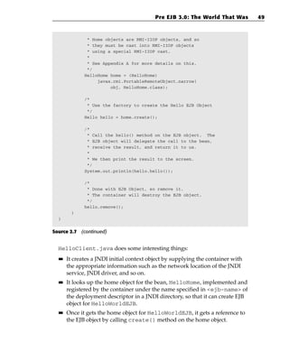 Pre EJB 3.0: The World That Was        49



               * Home objects are RMI-IIOP objects, and so
               * they must be cast into RMI-IIOP objects
               * using a special RMI-IIOP cast.
               *
               * See Appendix A for more details on this.
               */
              HelloHome home = (HelloHome)
                   javax.rmi.PortableRemoteObject.narrow(
                        obj, HelloHome.class);

              /*
               * Use the factory to create the Hello EJB Object
               */
              Hello hello = home.create();

              /*
               * Call the hello() method on the EJB object. The
               * EJB object will delegate the call to the bean,
               * receive the result, and return it to us.
               *
               * We then print the result to the screen.
               */
              System.out.println(hello.hello());

              /*
               * Done with EJB Object, so remove it.
               * The container will destroy the EJB object.
               */
              hello.remove();
         }
  }


Source 2.7 (continued)


  HelloClient.java does some interesting things:
  ■■   It creates a JNDI initial context object by supplying the container with
       the appropriate information such as the network location of the JNDI
       service, JNDI driver, and so on.
  ■■   It looks up the home object for the bean, HelloHome, implemented and
       registered by the container under the name specified in <ejb-name> of
       the deployment descriptor in a JNDI directory, so that it can create EJB
       object for HelloWorldEJB.
  ■■   Once it gets the home object for HelloWorldEJB, it gets a reference to
       the EJB object by calling create() method on the home object.
 