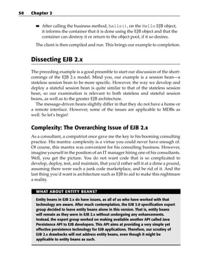 50   Chapter 2

       ■■   After calling the business method, hello(), on the Hello EJB object,
            it informs the container that it is done using the EJB object and that the
            container can destroy it or return to the object pool, if it so desires.
       The client is then compiled and run. This brings our example to completion.


     Dissecting EJB 2.x
     The preceding example is a good preamble to start our discussion of the short-
     comings of the EJB 2.x model. Mind you, our example is a session bean—a
     stateless session bean to be more specific. However, the way we develop and
     deploy a stateful session bean is quite similar to that of the stateless session
     bean, so our examination is relevant to both stateless and stateful session
     beans, as well as to the greater EJB architecture.
        The message-driven beans slightly differ in that they do not have a home or
     a remote interface. However, some of the issues are applicable to MDBs as
     well. So let’s begin!


     Complexity: The Overarching Issue of EJB 2.x
     As a consultant, a compatriot once gave me the key to his booming consulting
     practice. His mantra: complexity is a virtue you could never have enough of.
     Of course, this mantra was convenient for his consulting business. However,
     imagine yourself in the position of an IT manager hiring one of his consultants.
     Well, you get the picture. You do not want code that is so complicated to
     develop, deploy, test, and maintain, that you’d rather sell it at a dime a pound,
     assuming there were such a junk code marketplace, and be rid of it. And the
     last thing you’d want is architecture such as EJB to aid to make this nightmare
     a reality.

       WHAT ABOUT ENTITY BEANS?

       Entity beans in EJB 2.x do have issues, as all of us who have worked with that
       technology are aware. After much contemplation, the EJB 3.0 specification expert
       group decided to leave entity beans alone in this version. That is, entity beans
       will remain as they were in EJB 2.x without undergoing any enhancements.
       Instead, the expert group worked on making available another API called Java
       Persistence API to EJB developers. This API aims at providing a very simple yet
       effective persistence technology for EJB applications. Therefore, our scrutiny of
       EJB 2.x drawbacks will not address entity beans, even though it might be
       applicable to entity beans as such.
 