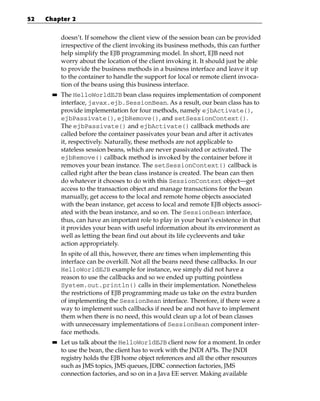52   Chapter 2


            doesn’t. If somehow the client view of the session bean can be provided
            irrespective of the client invoking its business methods, this can further
            help simplify the EJB programming model. In short, EJB need not
            worry about the location of the client invoking it. It should just be able
            to provide the business methods in a business interface and leave it up
            to the container to handle the support for local or remote client invoca-
            tion of the beans using this business interface.
       ■■   The HelloWorldEJB bean class requires implementation of component
            interface, javax.ejb.SessionBean. As a result, our bean class has to
            provide implementation for four methods, namely ejbActivate(),
            ejbPassivate(), ejbRemove(), and setSessionContext().
            The ejbPassivate() and ejbActivate() callback methods are
            called before the container passivates your bean and after it activates
            it, respectively. Naturally, these methods are not applicable to
            stateless session beans, which are never passivated or activated. The
            ejbRemove() callback method is invoked by the container before it
            removes your bean instance. The setSessionContext() callback is
            called right after the bean class instance is created. The bean can then
            do whatever it chooses to do with this SessionContext object—get
            access to the transaction object and manage transactions for the bean
            manually, get access to the local and remote home objects associated
            with the bean instance, get access to local and remote EJB objects associ-
            ated with the bean instance, and so on. The SessionBean interface,
            thus, can have an important role to play in your bean’s existence in that
            it provides your bean with useful information about its environment as
            well as letting the bean find out about its life cycleevents and take
            action appropriately.
            In spite of all this, however, there are times when implementing this
            interface can be overkill. Not all the beans need these callbacks. In our
            HelloWorldEJB example for instance, we simply did not have a
            reason to use the callbacks and so we ended up putting pointless
            System.out.println() calls in their implementation. Nonetheless
            the restrictions of EJB programming made us take on the extra burden
            of implementing the SessionBean interface. Therefore, if there were a
            way to implement such callbacks if need be and not have to implement
            them when there is no need, this would clean up a lot of bean classes
            with unnecessary implementations of SessionBean component inter-
            face methods.
       ■■   Let us talk about the HelloWorldEJB client now for a moment. In order
            to use the bean, the client has to work with the JNDI APIs. The JNDI
            registry holds the EJB home object references and all the other resources
            such as JMS topics, JMS queues, JDBC connection factories, JMS
            connection factories, and so on in a Java EE server. Making available
 