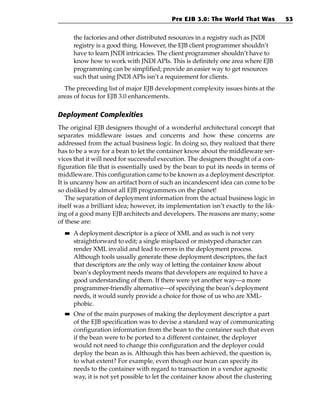 Pre EJB 3.0: The World That Was           53


       the factories and other distributed resources in a registry such as JNDI
       registry is a good thing. However, the EJB client programmer shouldn’t
       have to learn JNDI intricacies. The client programmer shouldn’t have to
       know how to work with JNDI APIs. This is definitely one area where EJB
       programming can be simplified; provide an easier way to get resources
       such that using JNDI APIs isn’t a requirement for clients.
  The preceeding list of major EJB development complexity issues hints at the
areas of focus for EJB 3.0 enhancements.

Deployment Complexities
The original EJB designers thought of a wonderful architectural concept that
separates middleware issues and concerns and how these concerns are
addressed from the actual business logic. In doing so, they realized that there
has to be a way for a bean to let the container know about the middleware ser-
vices that it will need for successful execution. The designers thought of a con-
figuration file that is essentially used by the bean to put its needs in terms of
middleware. This configuration came to be known as a deployment descriptor.
It is uncanny how an artifact born of such an incandescent idea can come to be
so disliked by almost all EJB programmers on the planet!
    The separation of deployment information from the actual business logic in
itself was a brilliant idea; however, its implementation isn’t exactly to the lik-
ing of a good many EJB architects and developers. The reasons are many; some
of these are:
  ■■   A deployment descriptor is a piece of XML and as such is not very
       straightforward to edit; a single misplaced or mistyped character can
       render XML invalid and lead to errors in the deployment process.
       Although tools usually generate these deployment descriptors, the fact
       that descriptors are the only way of letting the container know about
       bean’s deployment needs means that developers are required to have a
       good understanding of them. If there were yet another way—a more
       programmer-friendly alternative—of specifying the bean’s deployment
       needs, it would surely provide a choice for those of us who are XML-
       phobic.
  ■■   One of the main purposes of making the deployment descriptor a part
       of the EJB specification was to devise a standard way of communicating
       configuration information from the bean to the container such that even
       if the bean were to be ported to a different container, the deployer
       would not need to change this configuration and the deployer could
       deploy the bean as is. Although this has been achieved, the question is,
       to what extent? For example, even though our bean can specify its
       needs to the container with regard to transaction in a vendor agnostic
       way, it is not yet possible to let the container know about the clustering
 