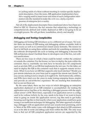 54   Chapter 2


           or caching needs of a bean without resorting to vendor-specific deploy-
           ment descriptors. Over the years, EJB application implementers have
           felt a surging need to insert more and more of such configuration infor-
           mation into the standard to make the write once, deploy anywhere
           promise of enterprise Java a reality.
        Not all of the deployment descriptor flaws mentioned above have been rec-
     tified in EJB 3.0. However, the fact remains that enhancing a technology as
     comprehensively defined and widely deployed as EJB is not going to be an
     overnight process. We will get there, nonetheless, slowly and steadily.

     Debugging and Testing Complexities
     Debugging and testing EJB introduces us to a different set of issues. No won-
     der there are dozens of EJB testing and debugging utilities available, both in
     open source as well as in commercial/closed source domains. The reason we
     have to fall back on using these utilities and tools for something as intrinsic to
     the software development life cycle as testing and debugging is because the
     EJB architecture doesn’t facilitate these to developers out of the box, not with-
     out ramifications.
        There are two ways in which a bean could be tested—within the container
     or outside the container. For the former, we have to deploy the tests within the
     container, that is, essentially our tests have to become Java EE components
     such as servlets/JSPs or an EJB that implements the test case. For the latter, we
     need to deploy the EJB in the container such that it supports remote invoca-
     tions. What if you have an EJB that supports only local interface? Would you
     put remote interfaces on your bean just to support the remote test clients? As
     you can see, testing is not as simple as it ought to be. Test frameworks, utilities,
     and IDEs have tried over the years to make testing enterprise beans simpler
     and provide an out-of-the-box experience. We are reaching that destination,
     but we are not there yet.
        By the same token, there are two ways in which debugging an enterprise
     application deployed on an EJB container is accomplished—by reading the
     application server log files or by attaching a debugger process with the appli-
     cation server’s JVM. Most times, especially if an application server is config-
     ured to be verbose (which, by the way, needs to be done if we want to know
     what is going on inside the application server), log files tend to get bulky.
     Scouring such log files to find exactly where your application could have gone
     wrong is an inefficient technique for debugging. The latter approach of attach-
     ing a debugger with an application server sure sounds more promising, and it
     is. Most of the IDEs today come with debuggers that attach to EJB containers
     so as to be able to write and debug code from within the IDE. The only issue
     here is that not all EJB compliant application servers are supported by the
 