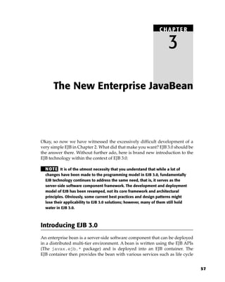 CHAPTER

                                                                      3

      The New Enterprise JavaBean




Okay, so now we have witnessed the excessively difficult development of a
very simple EJB in Chapter 2. What did that make you want? EJB 3.0 should be
the answer there. Without further ado, here is brand new introduction to the
EJB technology within the context of EJB 3.0.

  N OT E It is of the utmost necessity that you understand that while a lot of
  changes have been made to the programming model in EJB 3.0, fundamentally
  EJB technology continues to address the same need, that is, it serves as the
  server-side software component framework. The development and deployment
  model of EJB has been revamped, not its core framework and architectural
  principles. Obviously, some current best practices and design patterns might
  lose their applicability to EJB 3.0 solutions; however, many of them still hold
  water in EJB 3.0.



Introducing EJB 3.0
An enterprise bean is a server-side software component that can be deployed
in a distributed multi-tier environment. A bean is written using the EJB APIs
(The javax.ejb.* package) and is deployed into an EJB container. The
EJB container then provides the bean with various services such as life cycle


                                                                                    57
 