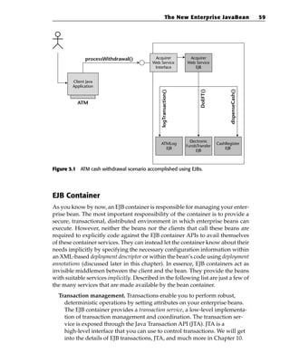 The New Enterprise JavaBean                         59




              processWithdrawal()          Acquirer               Acquirer
                                          Web Service            Web Service
                                           Interface                EJB


        Client Java
        Application




                                                                        DoEFT()




                                                                                         dispenseCash()
                                              logTransaction()
          ATM




                                                                   Electronic
                                              ATMLog                              CashRegister
                                                                 FundsTransfer
                                                EJB                                   EJB
                                                                      EJB



Figure 3.1 ATM cash withdrawal scenario accomplished using EJBs.




EJB Container
As you know by now, an EJB container is responsible for managing your enter-
prise bean. The most important responsibility of the container is to provide a
secure, transactional, distributed environment in which enterprise beans can
execute. However, neither the beans nor the clients that call these beans are
required to explicitly code against the EJB container APIs to avail themselves
of these container services. They can instead let the container know about their
needs implicitly by specifying the necessary configuration information within
an XML-based deployment descriptor or within the bean’s code using deployment
annotations (discussed later in this chapter). In essence, EJB containers act as
invisible middlemen between the client and the bean. They provide the beans
with suitable services implicitly. Described in the following list are just a few of
the many services that are made available by the bean container.
  Transaction management. Transactions enable you to perform robust,
    deterministic operations by setting attributes on your enterprise beans.
    The EJB container provides a transaction service, a low-level implementa-
    tion of transaction management and coordination. The transaction ser-
    vice is exposed through the Java Transaction API (JTA). JTA is a
    high-level interface that you can use to control transactions. We will get
    into the details of EJB transactions, JTA, and much more in Chapter 10.
 