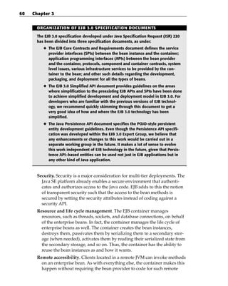 60   Chapter 3


      ORGANIZATION OF EJB 3.0 SPECIFICATION DOCUMENTS

      The EJB 3.0 specification developed under Java Specification Request (JSR) 220
      has been divided into three specification documents, as under:
         ◆ The EJB Core Contracts and Requirements document defines the service
           provider interfaces (SPIs) between the bean instance and the container;
           application programming interfaces (APIs) between the bean provider
           and the container, protocols, component and container contracts, system
           level issues, various infrastructure services to be provided by the con-
           tainer to the bean; and other such details regarding the development,
           packaging, and deployment for all the types of beans.
         ◆ The EJB 3.0 Simplified API document provides guidelines on the areas
           where simplification to the preexisting EJB APIs and SPIs have been done
           to achieve simplified development and deployment model in EJB 3.0. For
           developers who are familiar with the previous versions of EJB technol-
           ogy, we recommend quickly skimming through this document to get a
           very good idea of how and where the EJB 3.0 technology has been
           simplified.
         ◆ The Java Persistence API document specifies the POJO-style persistent
           entity development guidelines. Even though the Persistence API specifi-
           cation was developed within the EJB 3.0 Expert Group, we believe that
           any enhancements or changes to this work would be carried out in a
           separate working group in the future. It makes a lot of sense to evolve
           this work independent of EJB technology in the future, given that Persis-
           tence API–based entities can be used not just in EJB applications but in
           any other kind of Java application.



      Security. Security is a major consideration for multi-tier deployments. The
        Java SE platform already enables a secure environment that authenti-
        cates and authorizes access to the Java code. EJB adds to this the notion
        of transparent security such that the access to the bean methods is
        secured by setting the security attributes instead of coding against a
        security API.
      Resource and life cycle management. The EJB container manages
        resources, such as threads, sockets, and database connections, on behalf
        of the enterprise beans. In fact, the container manages the life cycle of
        enterprise beans as well. The container creates the bean instances,
        destroys them, passivates them by serializing them to a secondary stor-
        age (when needed), activates them by reading their serialized state from
        the secondary storage, and so on. Thus, the container has the ability to
        reuse the bean instances as and how it wants.
      Remote accessibility. Clients located in a remote JVM can invoke methods
        on an enterprise bean. As with everything else, the container makes this
        happen without requiring the bean provider to code for such remote
 