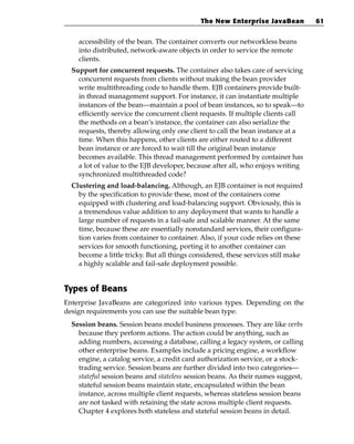 The New Enterprise JavaBean           61


    accessibility of the bean. The container converts our networkless beans
    into distributed, network-aware objects in order to service the remote
    clients.
  Support for concurrent requests. The container also takes care of servicing
    concurrent requests from clients without making the bean provider
    write multithreading code to handle them. EJB containers provide built-
    in thread management support. For instance, it can instantiate multiple
    instances of the bean—maintain a pool of bean instances, so to speak—to
    efficiently service the concurrent client requests. If multiple clients call
    the methods on a bean’s instance, the container can also serialize the
    requests, thereby allowing only one client to call the bean instance at a
    time. When this happens, other clients are either routed to a different
    bean instance or are forced to wait till the original bean instance
    becomes available. This thread management performed by container has
    a lot of value to the EJB developer, because after all, who enjoys writing
    synchronized multithreaded code?
  Clustering and load-balancing. Although, an EJB container is not required
    by the specification to provide these, most of the containers come
    equipped with clustering and load-balancing support. Obviously, this is
    a tremendous value addition to any deployment that wants to handle a
    large number of requests in a fail-safe and scalable manner. At the same
    time, because these are essentially nonstandard services, their configura-
    tion varies from container to container. Also, if your code relies on these
    services for smooth functioning, porting it to another container can
    become a little tricky. But all things considered, these services still make
    a highly scalable and fail-safe deployment possible.


Types of Beans
Enterprise JavaBeans are categorized into various types. Depending on the
design requirements you can use the suitable bean type.
  Session beans. Session beans model business processes. They are like verbs
    because they perform actions. The action could be anything, such as
    adding numbers, accessing a database, calling a legacy system, or calling
    other enterprise beans. Examples include a pricing engine, a workflow
    engine, a catalog service, a credit card authorization service, or a stock-
    trading service. Session beans are further divided into two categories—
    stateful session beans and stateless session beans. As their names suggest,
    stateful session beans maintain state, encapsulated within the bean
    instance, across multiple client requests, whereas stateless session beans
    are not tasked with retaining the state across multiple client requests.
    Chapter 4 explores both stateless and stateful session beans in detail.
 