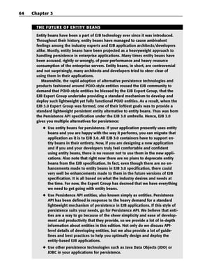 64   Chapter 3


       THE FUTURE OF ENTITY BEANS

       Entity beans have been a part of EJB technology ever since it was introduced.
       Throughout their history, entity beans have managed to cause ambivalent
       feelings among the industry experts and EJB application architects/developers
       alike. Mostly, entity beans have been projected as a heavyweight approach to
       handling persistence in enterprise applications. Many times entity beans have
       been accused, rightly or wrongly, of poor performance and heavy resource
       consumption of the enterprise servers. Entity beans, in short, are controversial
       and not surprisingly, many architects and developers tried to steer clear of
       using them in their applications.
          Meanwhile, the rapid adoption of alternative persistence technologies and
       products fashioned around POJO-style entities roused the EJB community to
       demand that POJO-style entities be blessed by the EJB Expert Group, that the
       EJB Expert Group undertake providing a standard mechanism to develop and
       deploy such lightweight yet fully functional POJO entities. As a result, when the
       EJB 3.0 Expert Group was formed, one of their loftiest goals was to provide a
       standard lightweight persistent entity alternative to entity beans. Thus was born
       the Persistence API specification under the EJB 3.0 umbrella. Hence, EJB 3.0
       gives you multiple alternatives for persistence:
          ◆ Use entity beans for persistence. If your application presently uses entity
            beans and you are happy with the way it performs, you can migrate that
            application as it is to EJB 3.0. All EJB 3.0 containers have to support en-
            tity beans in their entirety. Now, if you are designing a new application
            and if you and your developers truly feel comfortable and confident
            using entity beans, there is no reason not to use them in the new appli-
            cations. Also note that right now there are no plans to deprecate entity
            beans from the EJB specification. In fact, even though there are no en-
            hancements made to entity beans in EJB 3.0 specification, there could
            very well be enhancements made to them in the future versions of EJB
            specification. It is all based on what the industry desires and needs at
            the time. For now, the Expert Group has decreed that we have everything
            we need to get going with entity beans.
          ◆ Use Persistence API entities, also known simply as entities. Persistence
            API has been defined in response to the heavy demand for a standard
            lightweight mechanism of persistence in EJB applications. If this style of
            persistence suits your needs, go for Persistence API. We believe that enti-
            ties are a way to go because of the sheer simplicity and ease of develop-
            ment and productivity that they provide, so we provide a lot of in-depth
            information about entities in this edition. Not only do we discuss API-
            level details of developing entities, but we also provide a lot of guide-
            lines and best practices to help you optimally design and deploy the
            entity-based EJB applications.
          ◆ Use other persistence technologies such as Java Data Objects (JDO) or
            JDBC in your applications for persistence.
 