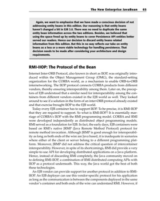 The New Enterprise JavaBean           65



     Again, we want to emphasize that we have made a conscious decision of not
  addressing entity beans in this edition. Our reasoning is that entity beans
  haven’t changed a bit in EJB 3.0. There was no need to duplicate the same
  entity bean information across the two editions. Besides, we believed that
  using the space freed up by entity beans to cover Persistence API entities better
  served our readers. Hence our decision to discard entity beans related
  information from this edition. But this in no way reflects our take on entity
  beans as a less or a more viable technology for handling persistence. That
  decision needs to be made after considering your architecture and design
  requirements.



RMI-IIOP: The Protocol of the Bean
Internet Inter-ORB Protocol, also known in short as IIOP, was originally intro-
duced within the Object Management Group (OMG), the standard-setting
organization for the CORBA world, as a mechanism to enable ORB-to-ORB
internetworking. The IIOP protocol connects CORBA products from different
vendors, thereby ensuring interoperability among them. Later on, the precep-
tors of EJB understood that a similar need for interoperability among the con-
tainers from different vendors existed in the EJB world as well. They looked
around to see if a solution in the form of an inter-ORB protocol already existed
and that exercise brought IIOP to the EJB world.
   Today every EJB container has to support IIOP. To be precise, it is RMI-IIOP
that they are required to support. So what is RMI-IIOP? It is essentially mar-
riage of CORBA’s IIOP with the RMI programming model. CORBA and RMI
were developed independently as distributed object programming models.
RMI served as a foundation for EJB. In fact, the early days, EJB containers were
based on RMI’s native JRMP (Java Remote Method Protocol) protocol for
remote method invocation. Although JRMP is good enough for interoperabil-
ity as long as both ends of the wire are Java based, it is inadequate in scenarios
where either of the client or server belong to a different programming plat-
form. Moreover, JRMP did not address the critical question of intercontainer
interoperability. However, in spite of its shortcomings, RMI did provide a very
simple-to-use API for developing distributed applications on a Java platform.
Hence, instead of discarding RMI completely, the Java community moved on
to defining RMI-IIOP, a combination of RMI distributed computing APIs with
IIOP as a protocol underneath. This way, the Java world got the best of both
these technologies.
   An EJB vendor can provide support for another protocol in addition to RMI-
IIOP. An EJB deployer can use this vendor-specific protocol for his application
as long as the communication is between the components deployed in the same
vendor’s container and both ends of the wire can understand RMI. However, if
 