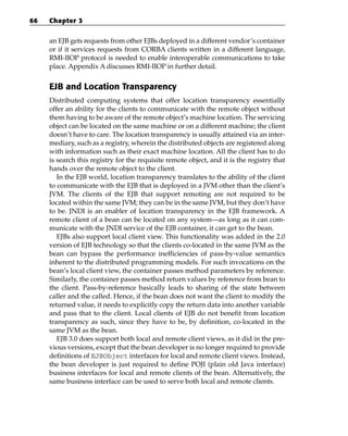 66   Chapter 3


     an EJB gets requests from other EJBs deployed in a different vendor’s container
     or if it services requests from CORBA clients written in a different language,
     RMI-IIOP protocol is needed to enable interoperable communications to take
     place. Appendix A discusses RMI-IIOP in further detail.


     EJB and Location Transparency
     Distributed computing systems that offer location transparency essentially
     offer an ability for the clients to communicate with the remote object without
     them having to be aware of the remote object’s machine location. The servicing
     object can be located on the same machine or on a different machine; the client
     doesn’t have to care. The location transparency is usually attained via an inter-
     mediary, such as a registry, wherein the distributed objects are registered along
     with information such as their exact machine location. All the client has to do
     is search this registry for the requisite remote object, and it is the registry that
     hands over the remote object to the client.
        In the EJB world, location transparency translates to the ability of the client
     to communicate with the EJB that is deployed in a JVM other than the client’s
     JVM. The clients of the EJB that support remoting are not required to be
     located within the same JVM; they can be in the same JVM, but they don’t have
     to be. JNDI is an enabler of location transparency in the EJB framework. A
     remote client of a bean can be located on any system—as long as it can com-
     municate with the JNDI service of the EJB container, it can get to the bean.
        EJBs also support local client view. This functionality was added in the 2.0
     version of EJB technology so that the clients co-located in the same JVM as the
     bean can bypass the performance inefficiencies of pass-by-value semantics
     inherent to the distributed programming models. For such invocations on the
     bean’s local client view, the container passes method parameters by reference.
     Similarly, the container passes method return values by reference from bean to
     the client. Pass-by-reference basically leads to sharing of the state between
     caller and the called. Hence, if the bean does not want the client to modify the
     returned value, it needs to explicitly copy the return data into another variable
     and pass that to the client. Local clients of EJB do not benefit from location
     transparency as such, since they have to be, by definition, co-located in the
     same JVM as the bean.
        EJB 3.0 does support both local and remote client views, as it did in the pre-
     vious versions, except that the bean developer is no longer required to provide
     definitions of EJBObject interfaces for local and remote client views. Instead,
     the bean developer is just required to define POJI (plain old Java interface)
     business interfaces for local and remote clients of the bean. Alternatively, the
     same business interface can be used to serve both local and remote clients.
 