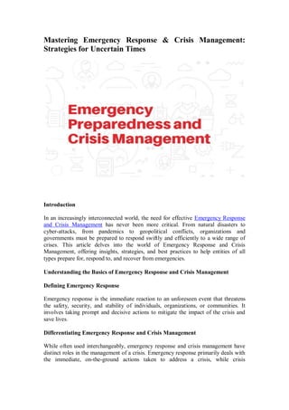 Mastering Emergency Response & Crisis Management:
Strategies for Uncertain Times
Introduction
In an increasingly interconnected world, the need for effective Emergency Response
and Crisis Management has never been more critical. From natural disasters to
cyber-attacks, from pandemics to geopolitical conflicts, organizations and
governments must be prepared to respond swiftly and efficiently to a wide range of
crises. This article delves into the world of Emergency Response and Crisis
Management, offering insights, strategies, and best practices to help entities of all
types prepare for, respond to, and recover from emergencies.
Understanding the Basics of Emergency Response and Crisis Management
Defining Emergency Response
Emergency response is the immediate reaction to an unforeseen event that threatens
the safety, security, and stability of individuals, organizations, or communities. It
involves taking prompt and decisive actions to mitigate the impact of the crisis and
save lives.
Differentiating Emergency Response and Crisis Management
While often used interchangeably, emergency response and crisis management have
distinct roles in the management of a crisis. Emergency response primarily deals with
the immediate, on-the-ground actions taken to address a crisis, while crisis
 