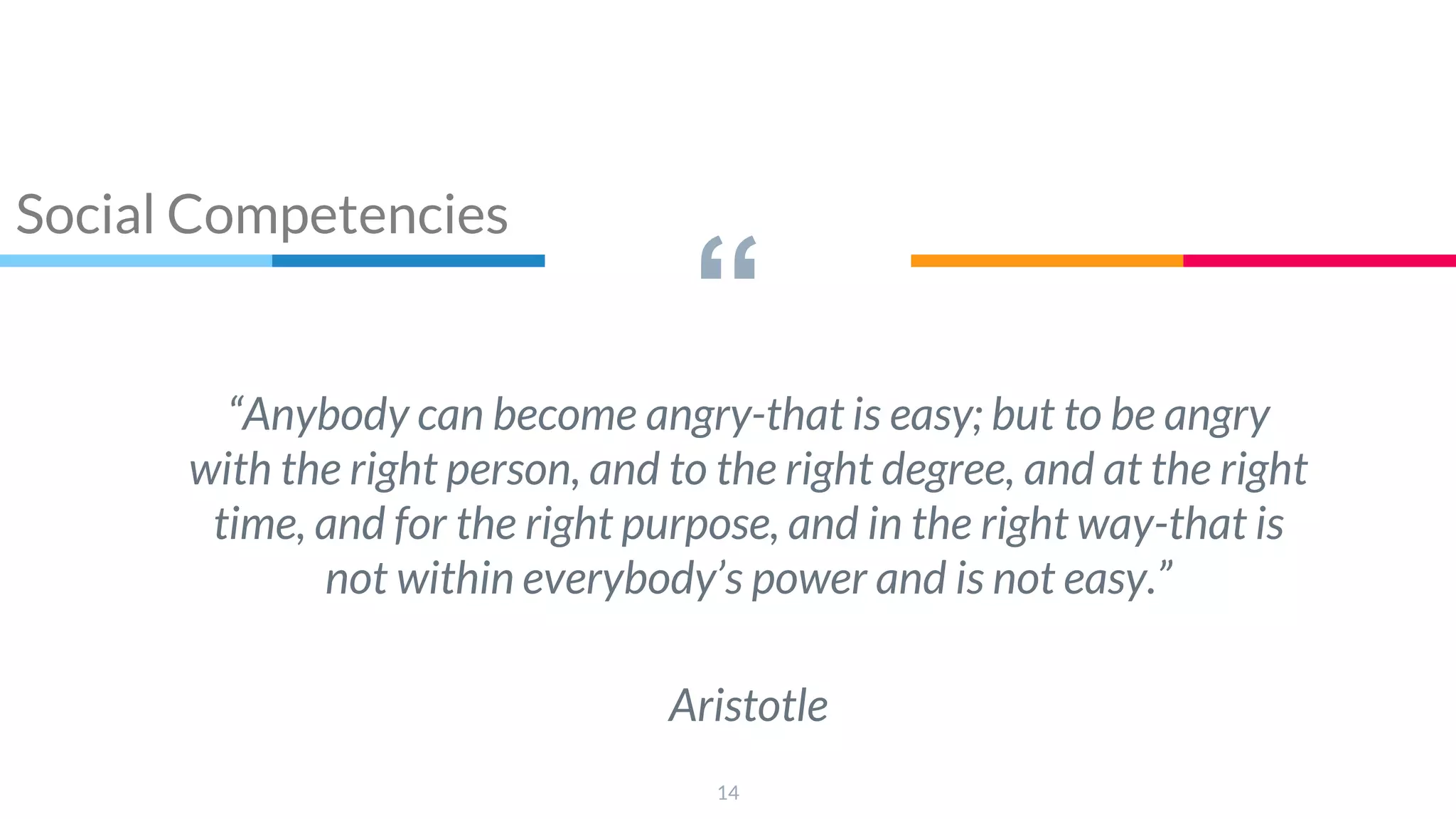 “
“Anybody can become angry-that is easy; but to be angry
with the right person, and to the right degree, and at the right
time, and for the right purpose, and in the right way-that is
not within everybody’s power and is not easy.”
Aristotle
14
Social Competencies
 