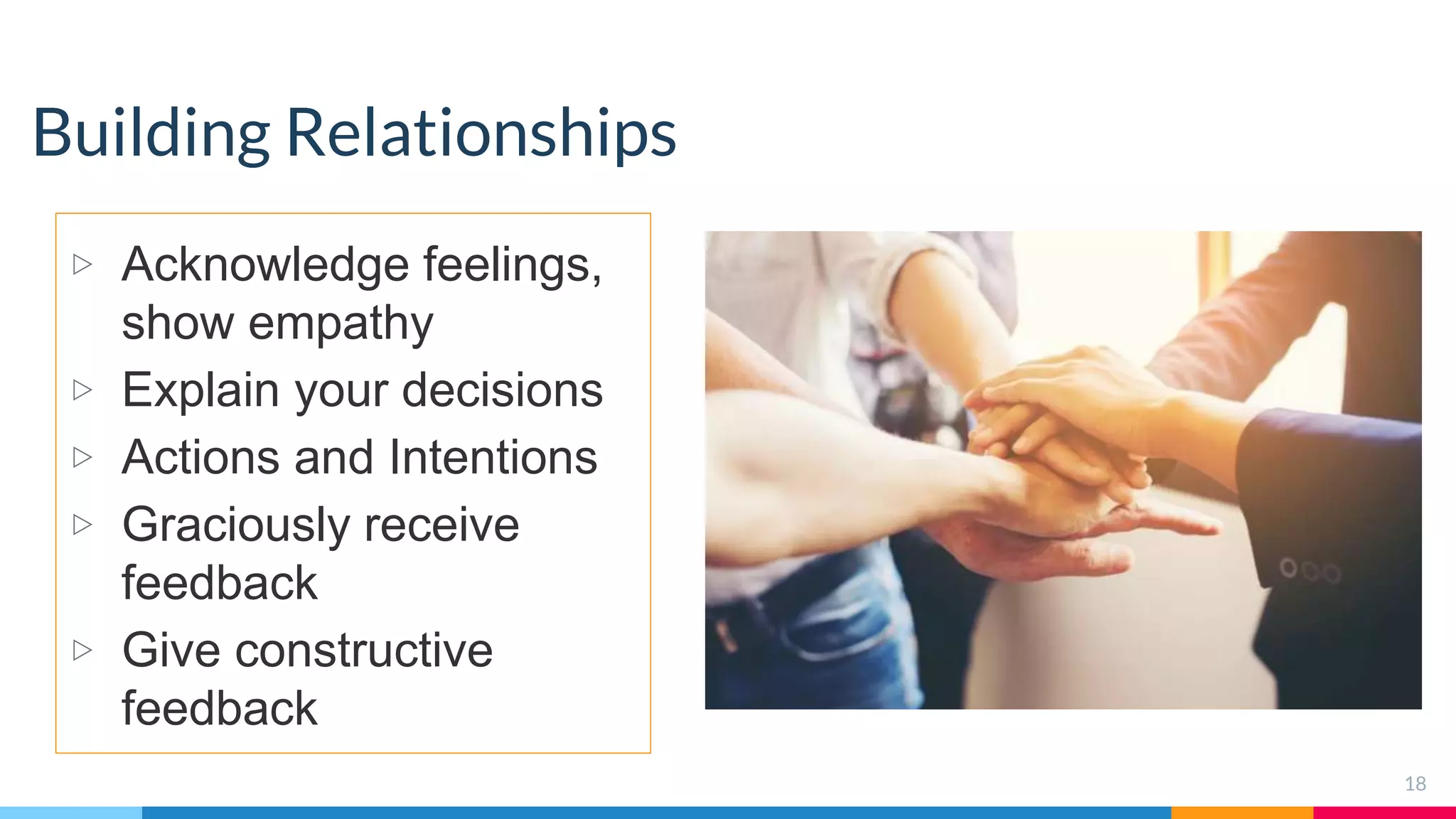 Building Relationships
▷ Acknowledge feelings,
show empathy
▷ Explain your decisions
▷ Actions and Intentions
▷ Graciously receive
feedback
▷ Give constructive
feedback
18
 