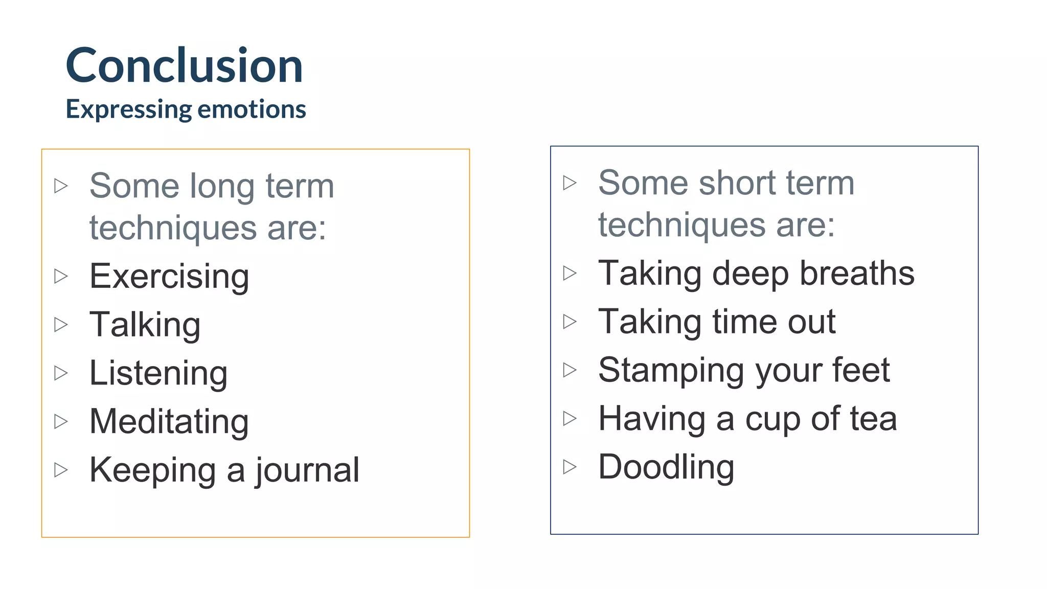 ▷ Some long term
techniques are:
▷ Exercising
▷ Talking
▷ Listening
▷ Meditating
▷ Keeping a journal
▷ Some short term
techniques are:
▷ Taking deep breaths
▷ Taking time out
▷ Stamping your feet
▷ Having a cup of tea
▷ Doodling
Conclusion
Expressing emotions
 
