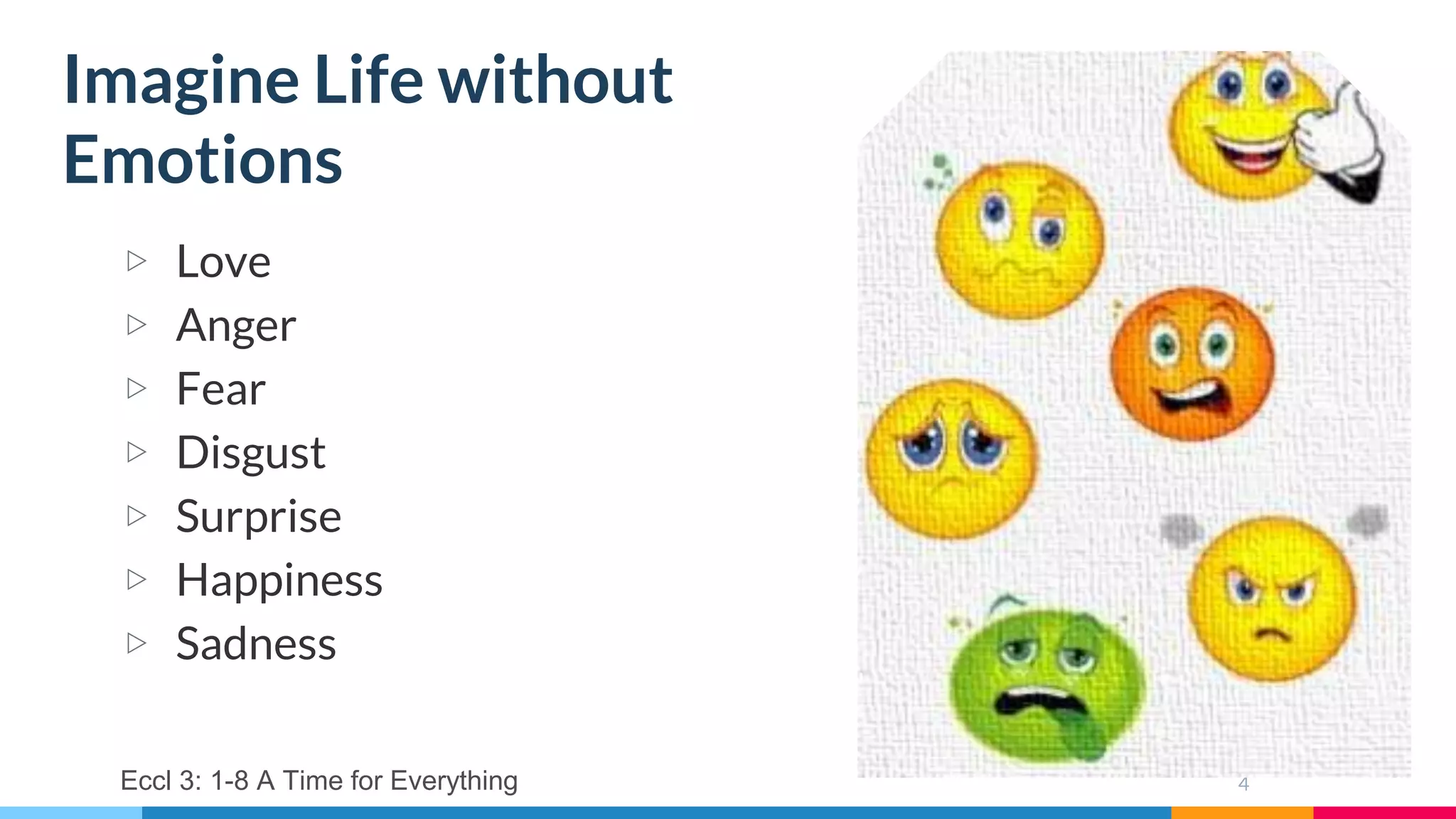 4
▷ Love
▷ Anger
▷ Fear
▷ Disgust
▷ Surprise
▷ Happiness
▷ Sadness
Imagine Life without
Emotions
Eccl 3: 1-8 A Time for Everything
 