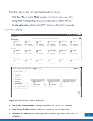 11
Protecting enterprise data from breaches and unauthorized access:
Role-Based Access Control (RBAC): Managing permissions based on user roles.
Encryption & Masking: Safeguarding sensitive data both at rest and in transit.
Regulatory Compliance: Adhering to GDPR, HIPAA, and other industry standards.
3.2.4. Data Catalog
Organizing and making data easily accessible:
Metadata-Driven Discovery: Enabling users to find and classify data efficiently.
Data Lineage Tracking: Understanding data movement and transformation.
Self-Service Data Access: Empowering business users with governed access to critical
data assets.
 