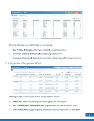 13
Ensuring data accuracy, completeness, and consistency:
Data Profiling & Validation: Identifying inconsistencies and anomalies.
Automated Cleansing & Deduplication: Improving data reliability.
Continuous Monitoring & Alerts: Detecting and correcting data quality issues in real time.
3.2.6. Master Data Management (MDM)
Creating a single, trusted source of truth for key business entities:
Unified Data View: Consolidating customer, supplier, and product data.
Data Standardization & Enrichment: Ensuring consistency across all business units.
Multi-Domain MDM: Supporting various domains, including finance, HR, and operations.
 
