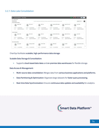 14
3.2.7. Data Lake Consolidation
ChainSys facilitates scalable, high-performance data storage:
Scalable Data Storage & Consolidation:
Supports cloud-based data lakes and on-premise data warehouses for flexible storage.
Data Access & Management:
Multi-source data consolidation: Merges data from various business applications and platforms.
Data Partitioning & Optimization: Organizes large datasets for faster query processing.
Real-time Data Synchronization: Ensures continuous data updates and availability for analytics.
 