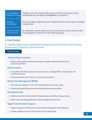 5. Case Studies
5.1 ChainSys Supercharges leading financial advisory service’s Enterprise Data Strategy
& Governance, Unlocking Limitless Potential
Project Scope:
Build a unified, governed data environment to support advanced analytics and
business operations.
Enhance Data Ecosystem:
Consolidate 200 million data from various sources, including PDFs and templates, into
a unified repository.
Ensure data quality with checks, controls, and corrections.
Data Extraction:
Centralize, de-duplicate, enrich, and validate Client and Company data.
Enable automated data enrichment using trusted external providers.
Master Data Management (MDM):
Implement policies and standards for data privacy, ownership, and governance.
Define clear operating guidelines for data management processes.
Data Governance:
Support migration to MS Dynamics and seamless integration with Salesforce.
Provide a single source of truth for Client and Company data.
Digital Transformation Support:
Exclusive Expert
Support & Training
ChainSys is the only company offering services with a strong team of data
professionals who are highly knowledgeable in our platform.
Strategic
Partnerships
We have excellent relationships with multiple SI partners and are open to a flexible
training model.
Customer-Centric
Enhancements
Our dedicated customer experience team continuously reviews customer needs,
ensuring platform improvements are addressed quickly.
18
 