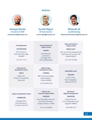 Authors
amarpal.nanda@chainsys.com
Amarpal Nanda
President of EDM
suresh.rajput@chainsys.com
Suresh Rajput
VP Data Solution
bhaarath.kothandaraman@chainsys.com
Bhaarath JK
Lead Marketing
USA MICHIGAN
US Headquarters Europe Solutions &
Support Center
Sales and Customer
Support Center
517-627-1173
325 S. Clinton St.,
Suite 205 Grand Ledge,
MI 48857
EUROPE
Jan Pieterszoon
Coenstraat 7
The Hague 2595
WP The Netherlands
MIDDLE EAST
+971-04 578 3056
G05, Ground Floor Building No 09
Dubai Internet City Dubai, UAE
PO BOX 500397
DAFZA
Solutions and
Development Center
#6WA-252,
PO Box 371425 DAFZA,
Dubai, UAE
CHENNAI
Global Product
Development Center
+91 (44) 69244100
#85, Ponniamman Nagar,
Ayanambakkam.
Chennai-600095
MADURAI
Global R&D Center
ELCOT IT Park,
SEZ-2 Vadapalanji,
Madural-625 021
COIMBATORE
Support and Operation Center
Vinayagar Koll St.
Ramanathapuram,
Coimbatore-641045
GURGAON
Solution and
Customer Support Office
Asia Pacific
Regional Headquarters
+91 124-4352666
Ocus Technopolis, Sector 54,
DLF Golf Course Road,
Gurgaon, Haryana-122002
SINGAPORE
+65-6338-9175
Harbourfront Ave,
#13-03 Keppel Bay Tower,
Singapore-098632
22
 
